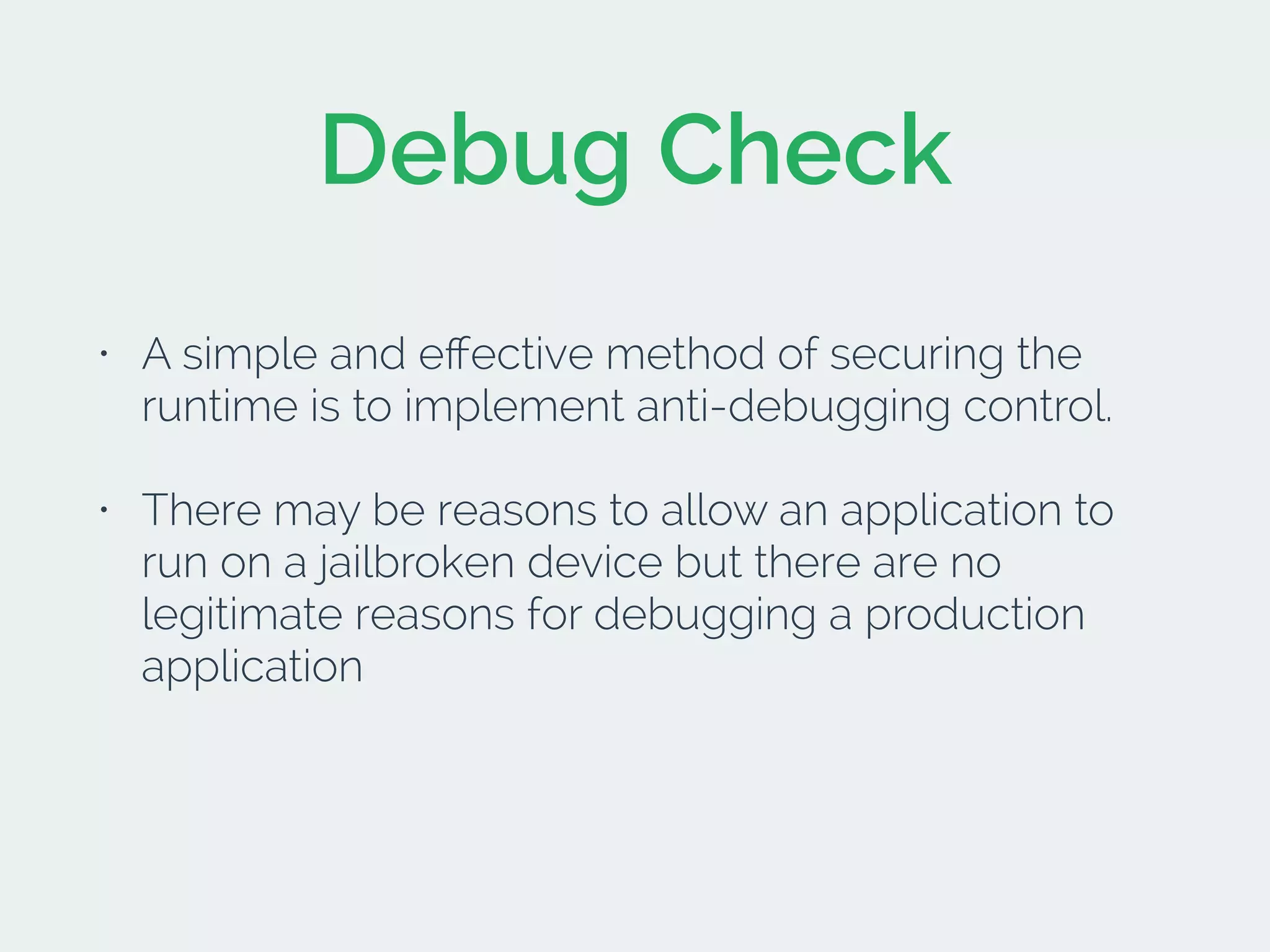 Debug Check
• A simple and eﬀective method of securing the
runtime is to implement anti-debugging control.
• There may be reasons to allow an application to
run on a jailbroken device but there are no
legitimate reasons for debugging a production
application
 