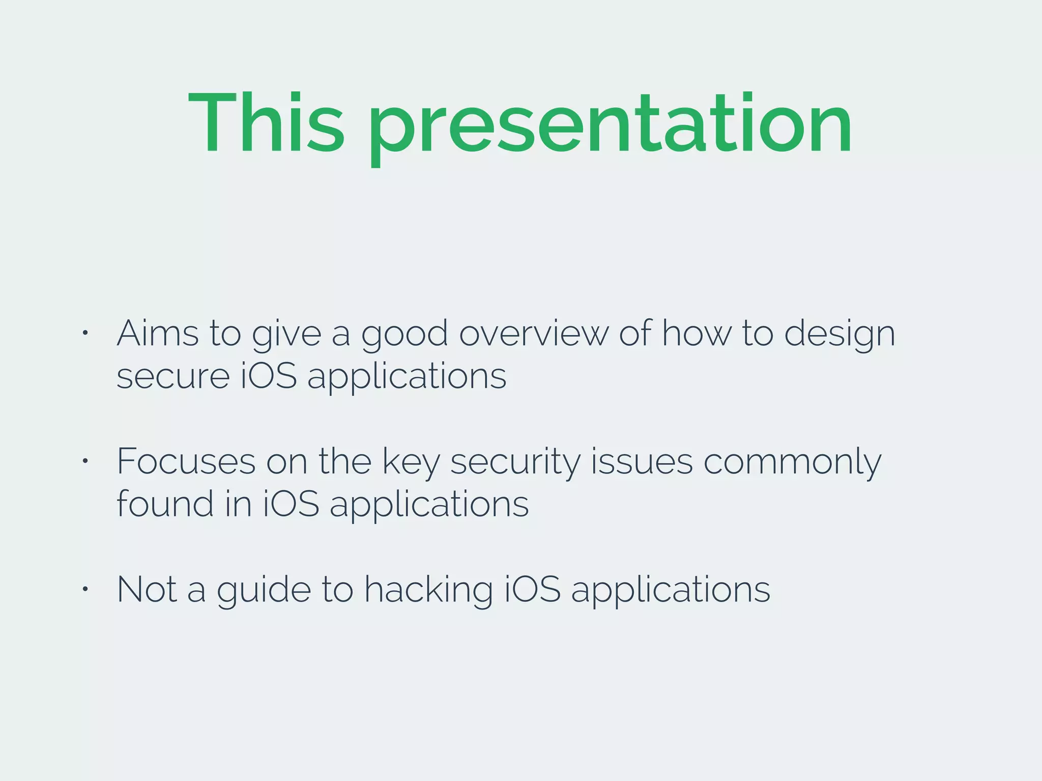 This presentation
• Aims to give a good overview of how to design
secure iOS applications
• Focuses on the key security issues commonly
found in iOS applications
• Not a guide to hacking iOS applications
 