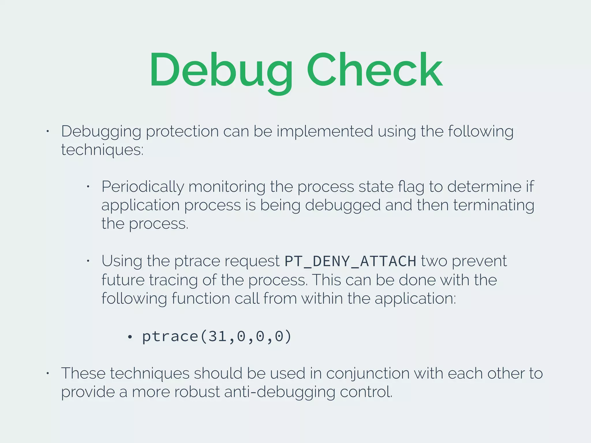 Debug Check
• Debugging protection can be implemented using the following
techniques:
• Periodically monitoring the process state ﬂag to determine if
application process is being debugged and then terminating
the process.
• Using the ptrace request PT_DENY_ATTACH two prevent
future tracing of the process. This can be done with the
following function call from within the application:
• ptrace(31,0,0,0)
• These techniques should be used in conjunction with each other to
provide a more robust anti-debugging control.
 