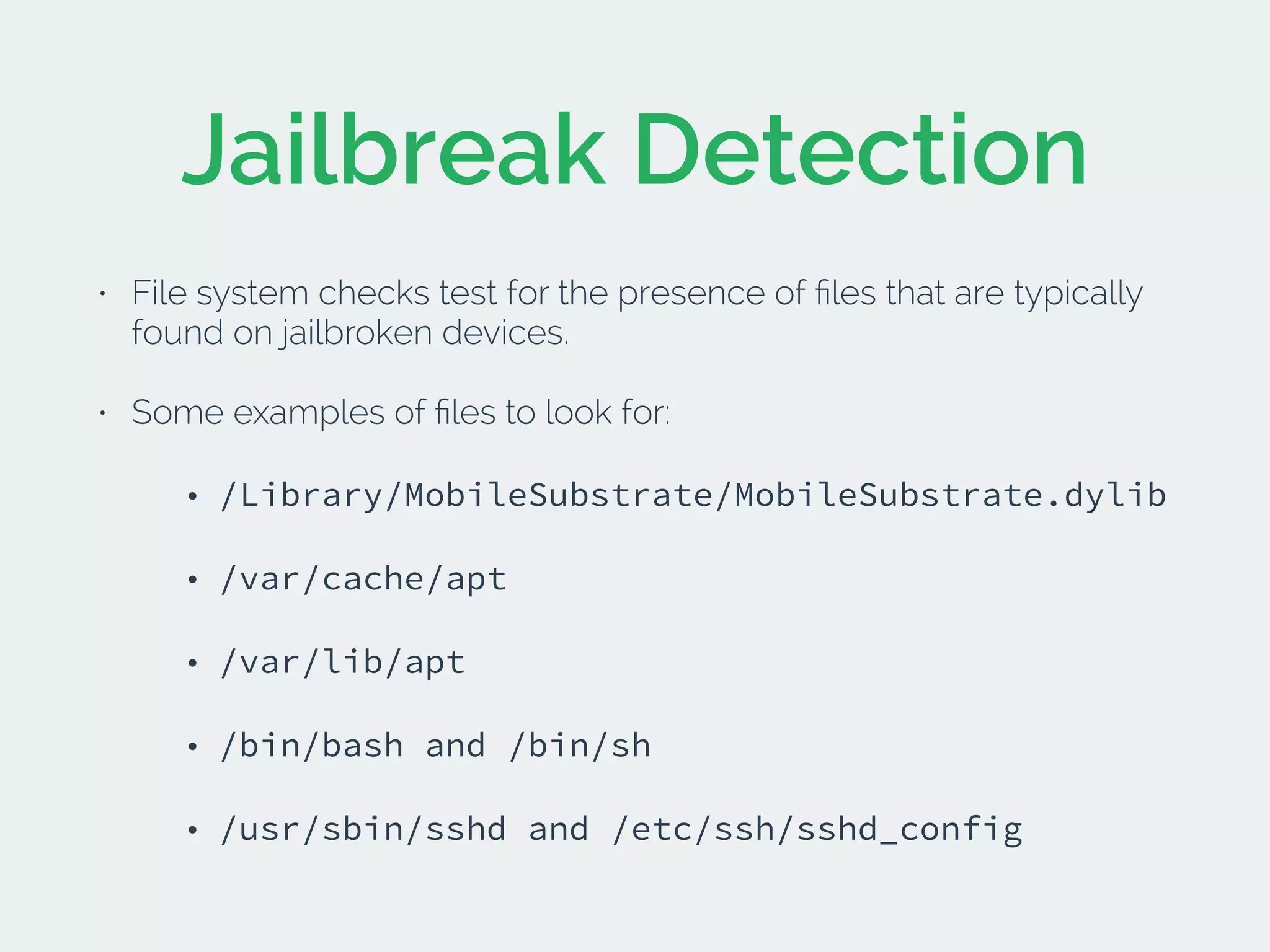 Jailbreak Detection
• File system checks test for the presence of ﬁles that are typically
found on jailbroken devices.
• Some examples of ﬁles to look for:
• /Library/MobileSubstrate/MobileSubstrate.dylib
• /var/cache/apt
• /var/lib/apt
• /bin/bash and /bin/sh
• /usr/sbin/sshd and /etc/ssh/sshd_config
 