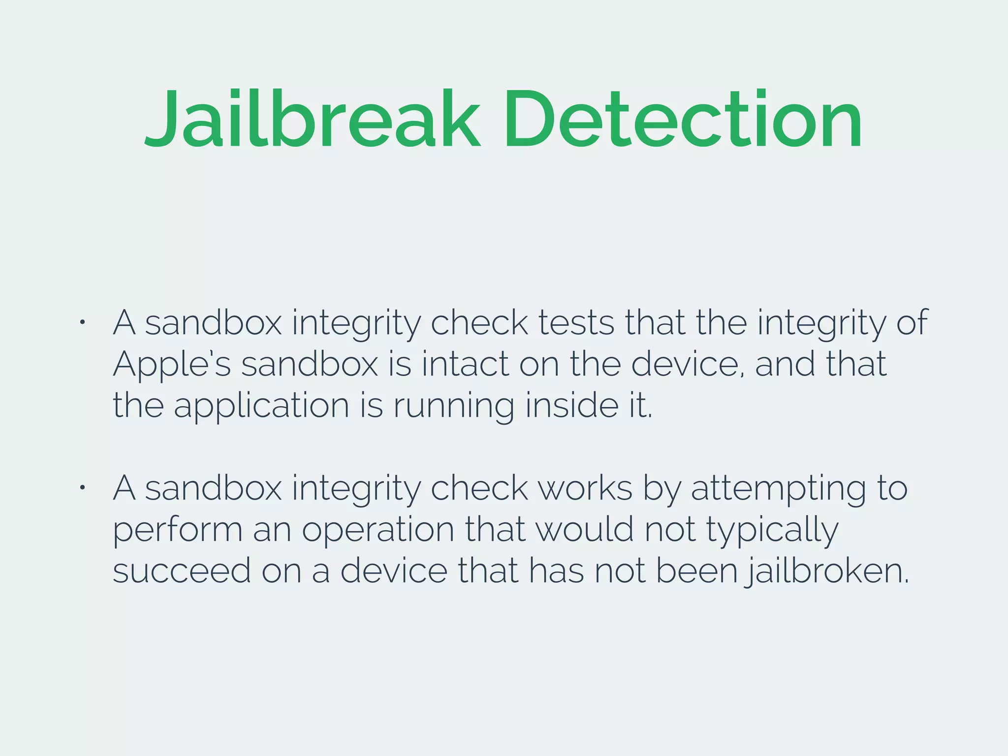 Jailbreak Detection
• A sandbox integrity check tests that the integrity of
Apple’s sandbox is intact on the device, and that
the application is running inside it.
• A sandbox integrity check works by attempting to
perform an operation that would not typically
succeed on a device that has not been jailbroken.
 