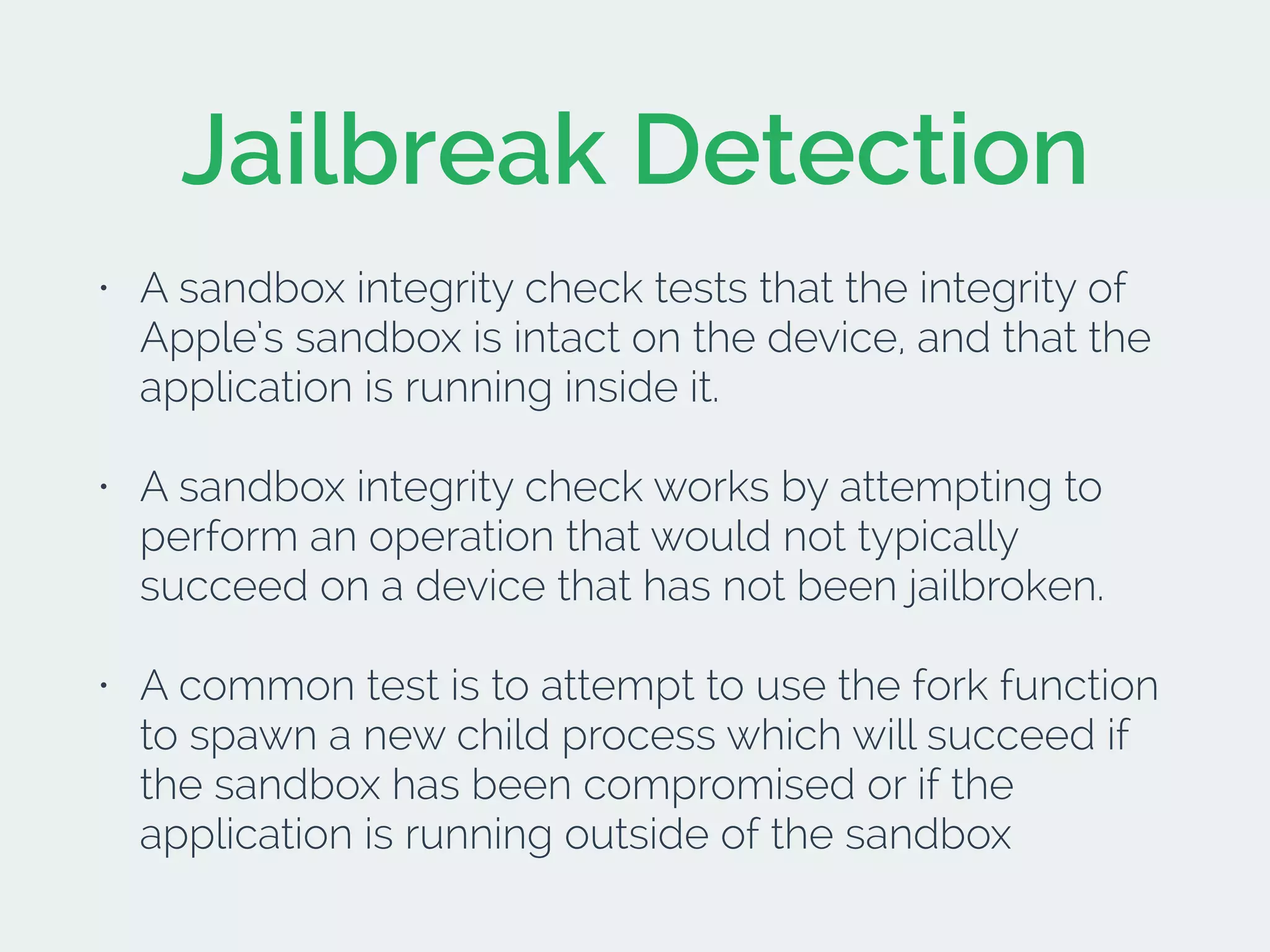 Jailbreak Detection
• A sandbox integrity check tests that the integrity of
Apple’s sandbox is intact on the device, and that the
application is running inside it.
• A sandbox integrity check works by attempting to
perform an operation that would not typically
succeed on a device that has not been jailbroken.
• A common test is to attempt to use the fork function
to spawn a new child process which will succeed if
the sandbox has been compromised or if the
application is running outside of the sandbox
 