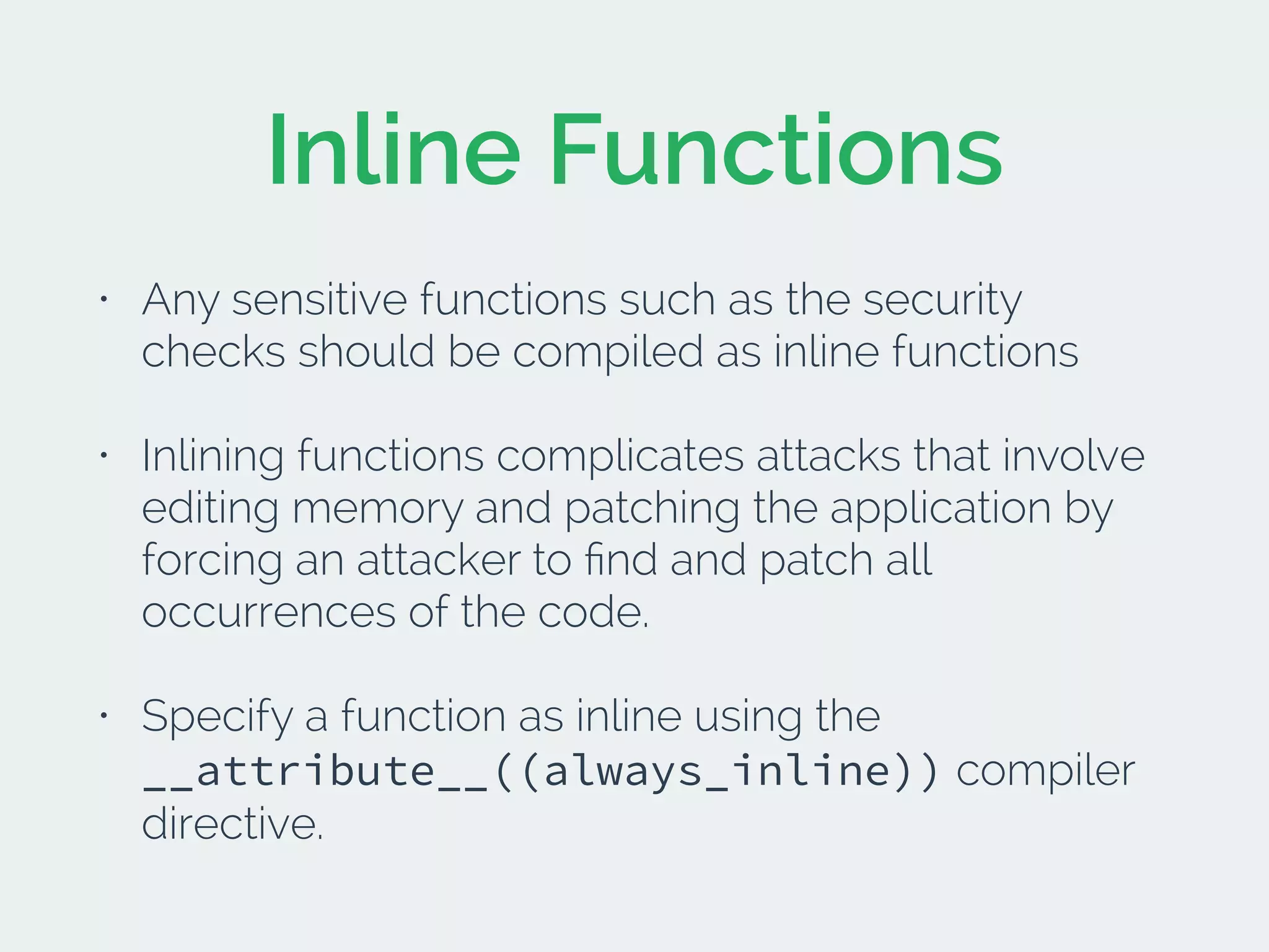 Inline Functions
• Any sensitive functions such as the security
checks should be compiled as inline functions
• Inlining functions complicates attacks that involve
editing memory and patching the application by
forcing an attacker to ﬁnd and patch all
occurrences of the code.
• Specify a function as inline using the
__attribute__((always_inline)) compiler
directive.
 