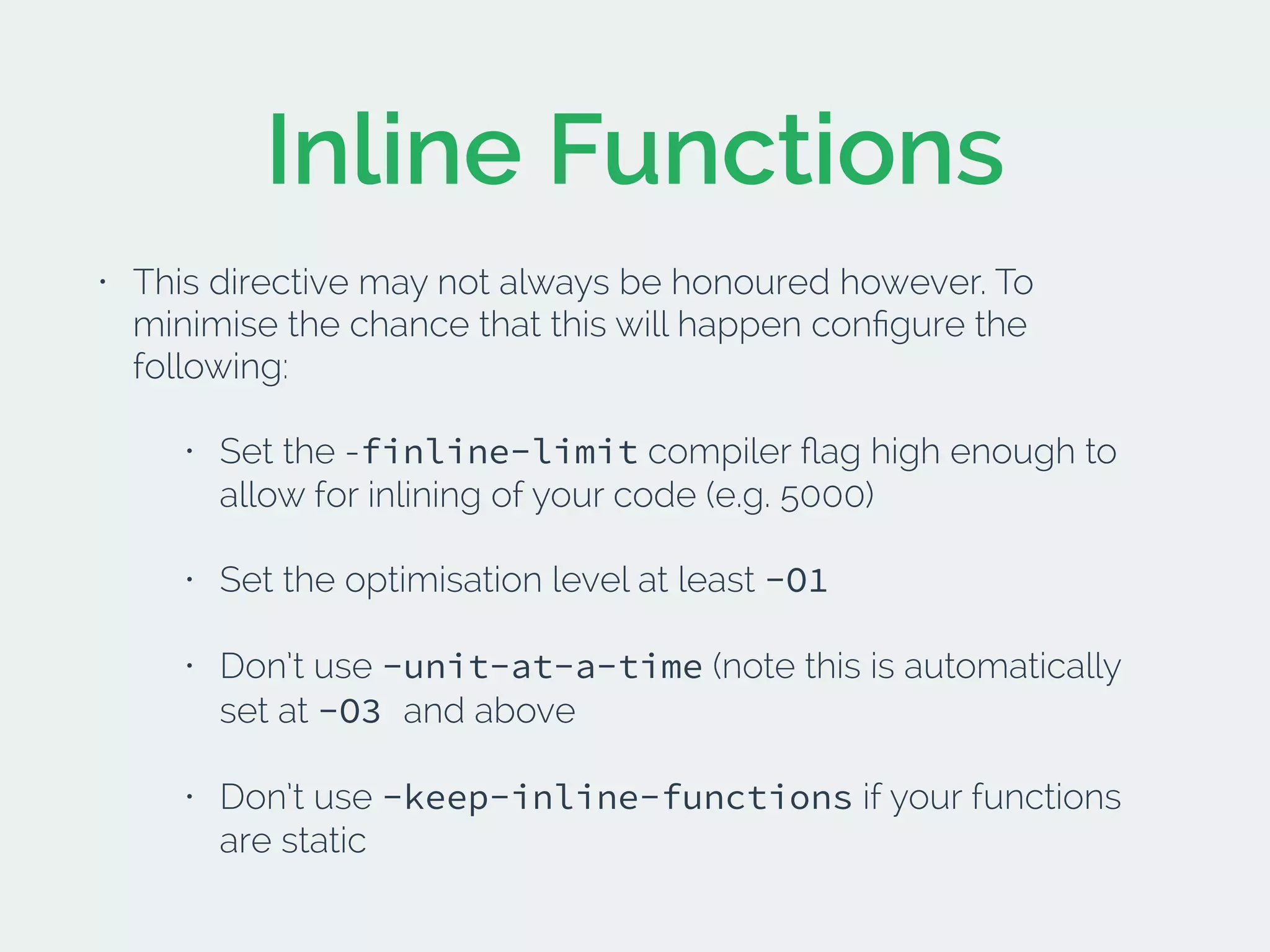Inline Functions
• This directive may not always be honoured however. To
minimise the chance that this will happen conﬁgure the
following:
• Set the -finline-limit compiler ﬂag high enough to
allow for inlining of your code (e.g. 5000)
• Set the optimisation level at least -O1
• Don’t use -unit-at-a-time (note this is automatically
set at -O3 and above
• Don’t use -keep-inline-functions if your functions
are static
 