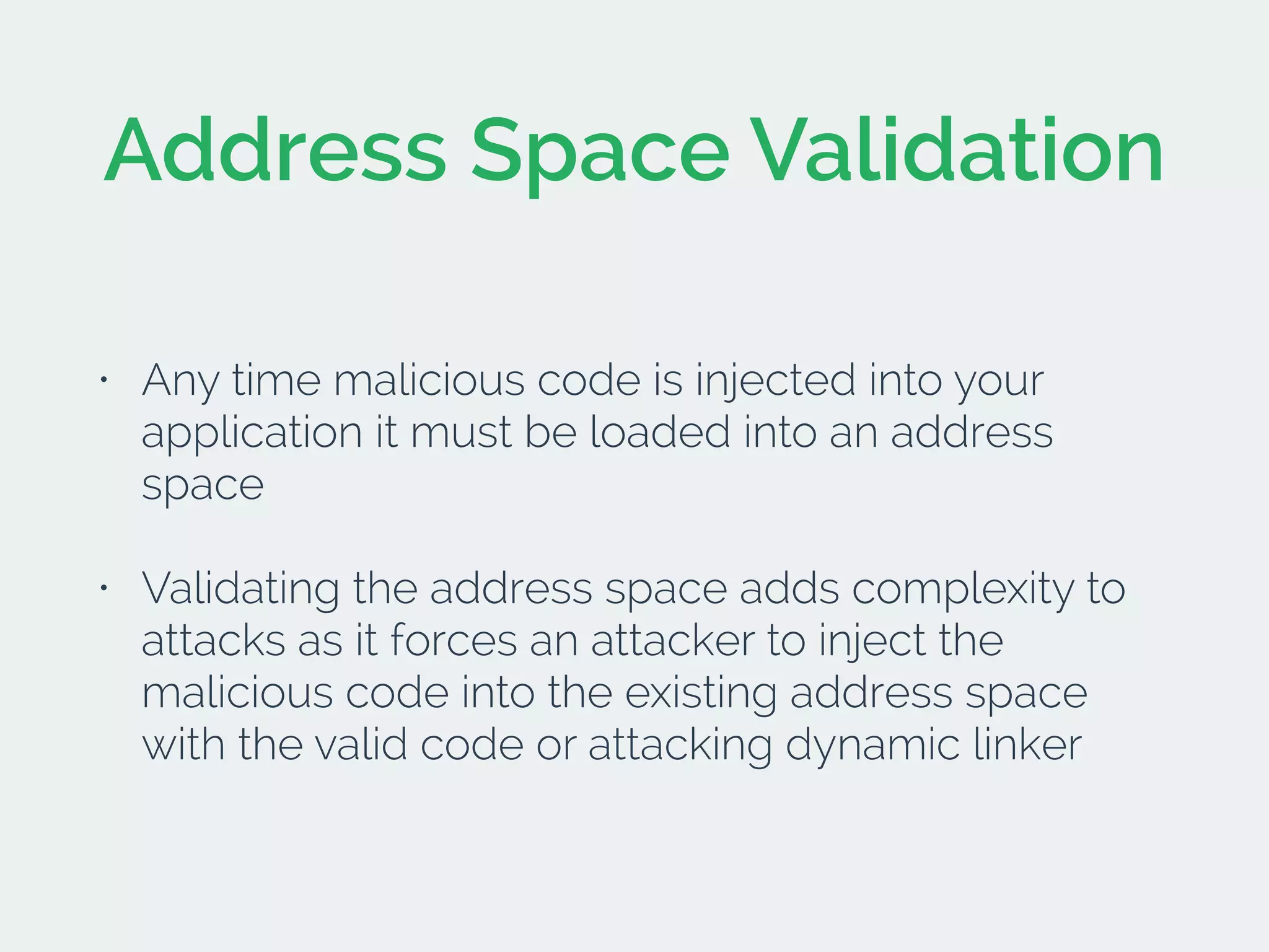 Address Space Validation
• Any time malicious code is injected into your
application it must be loaded into an address
space
• Validating the address space adds complexity to
attacks as it forces an attacker to inject the
malicious code into the existing address space
with the valid code or attacking dynamic linker
 