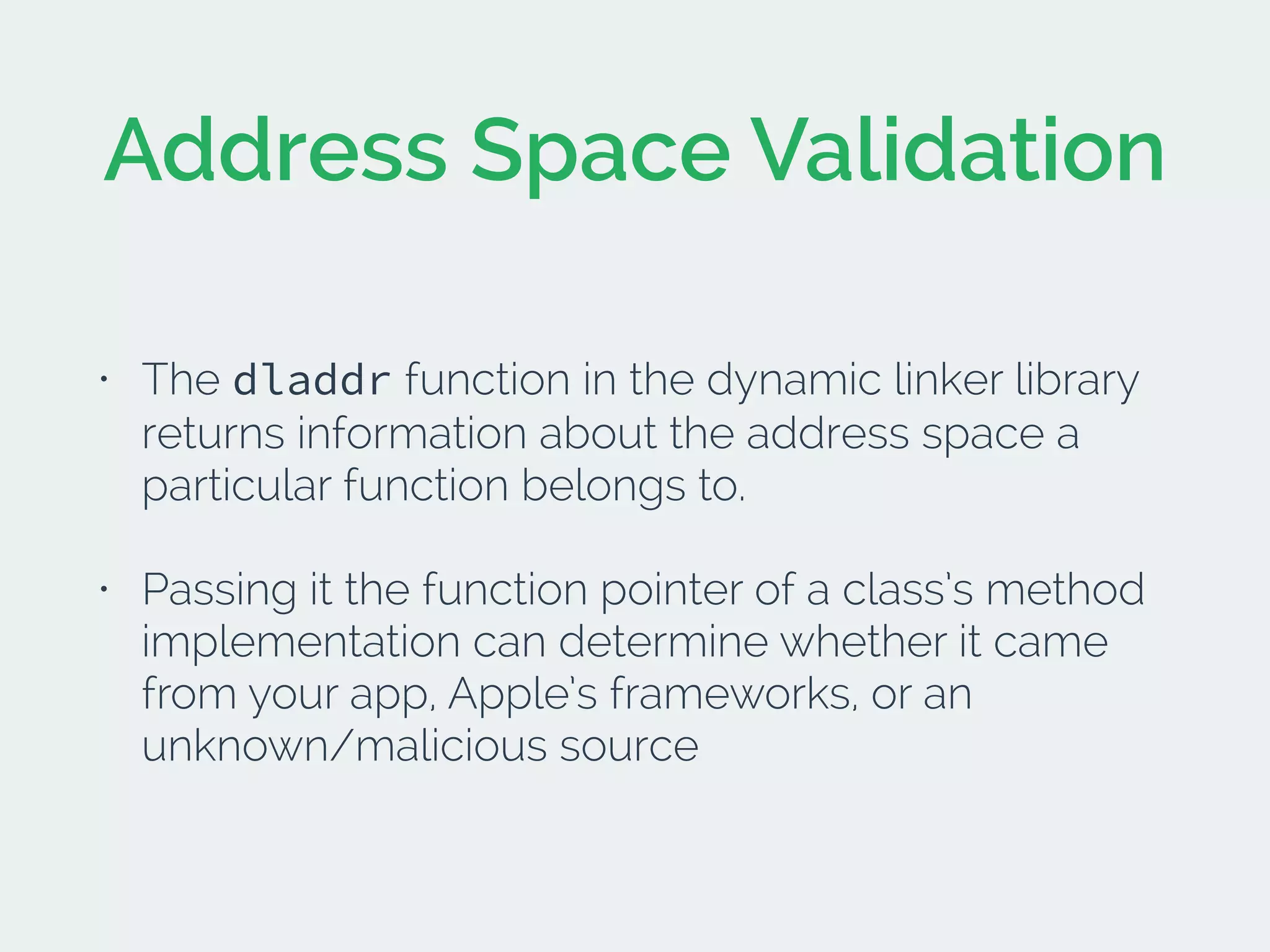 Address Space Validation
• The dladdr function in the dynamic linker library
returns information about the address space a
particular function belongs to.
• Passing it the function pointer of a class’s method
implementation can determine whether it came
from your app, Apple’s frameworks, or an
unknown/malicious source
 