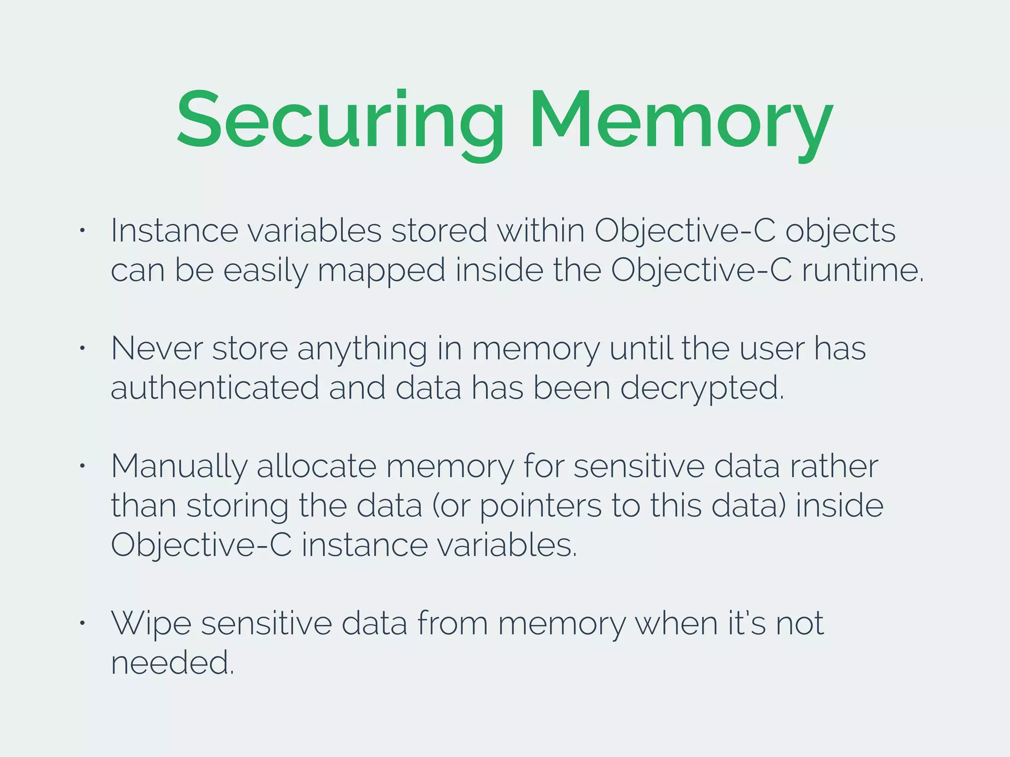 Securing Memory
• Instance variables stored within Objective-C objects
can be easily mapped inside the Objective-C runtime.
• Never store anything in memory until the user has
authenticated and data has been decrypted.
• Manually allocate memory for sensitive data rather
than storing the data (or pointers to this data) inside
Objective-C instance variables.
• Wipe sensitive data from memory when it’s not
needed.
 