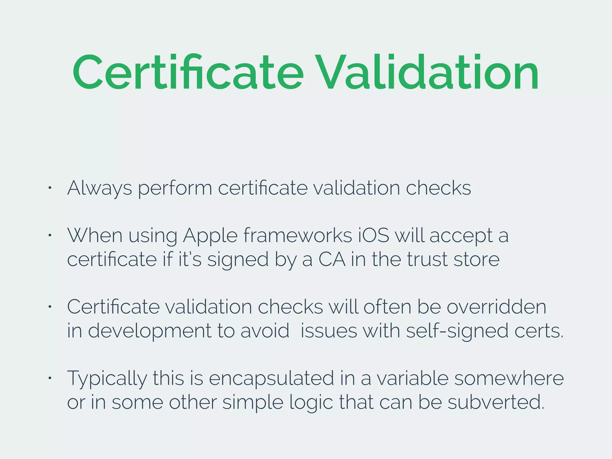 Certiﬁcate Validation
• Always perform certiﬁcate validation checks
• When using Apple frameworks iOS will accept a
certiﬁcate if it’s signed by a CA in the trust store
• Certiﬁcate validation checks will often be overridden
in development to avoid issues with self-signed certs.
• Typically this is encapsulated in a variable somewhere
or in some other simple logic that can be subverted.
 