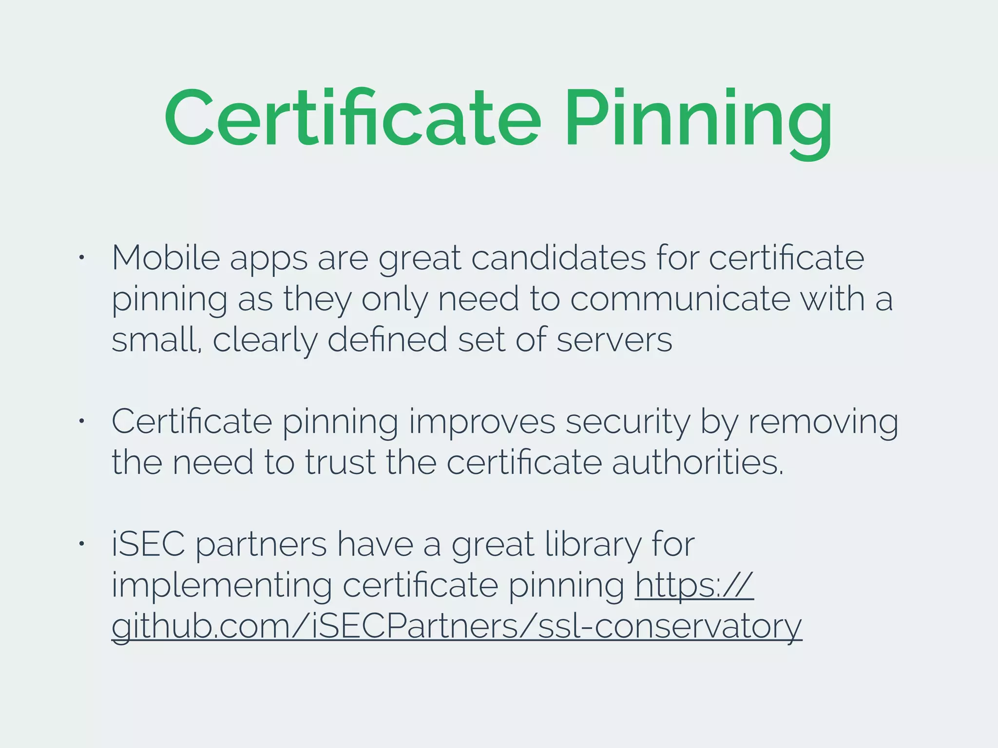 Certiﬁcate Pinning
• Mobile apps are great candidates for certiﬁcate
pinning as they only need to communicate with a
small, clearly deﬁned set of servers
• Certiﬁcate pinning improves security by removing
the need to trust the certiﬁcate authorities.
• iSEC partners have a great library for
implementing certiﬁcate pinning https://
github.com/iSECPartners/ssl-conservatory
 