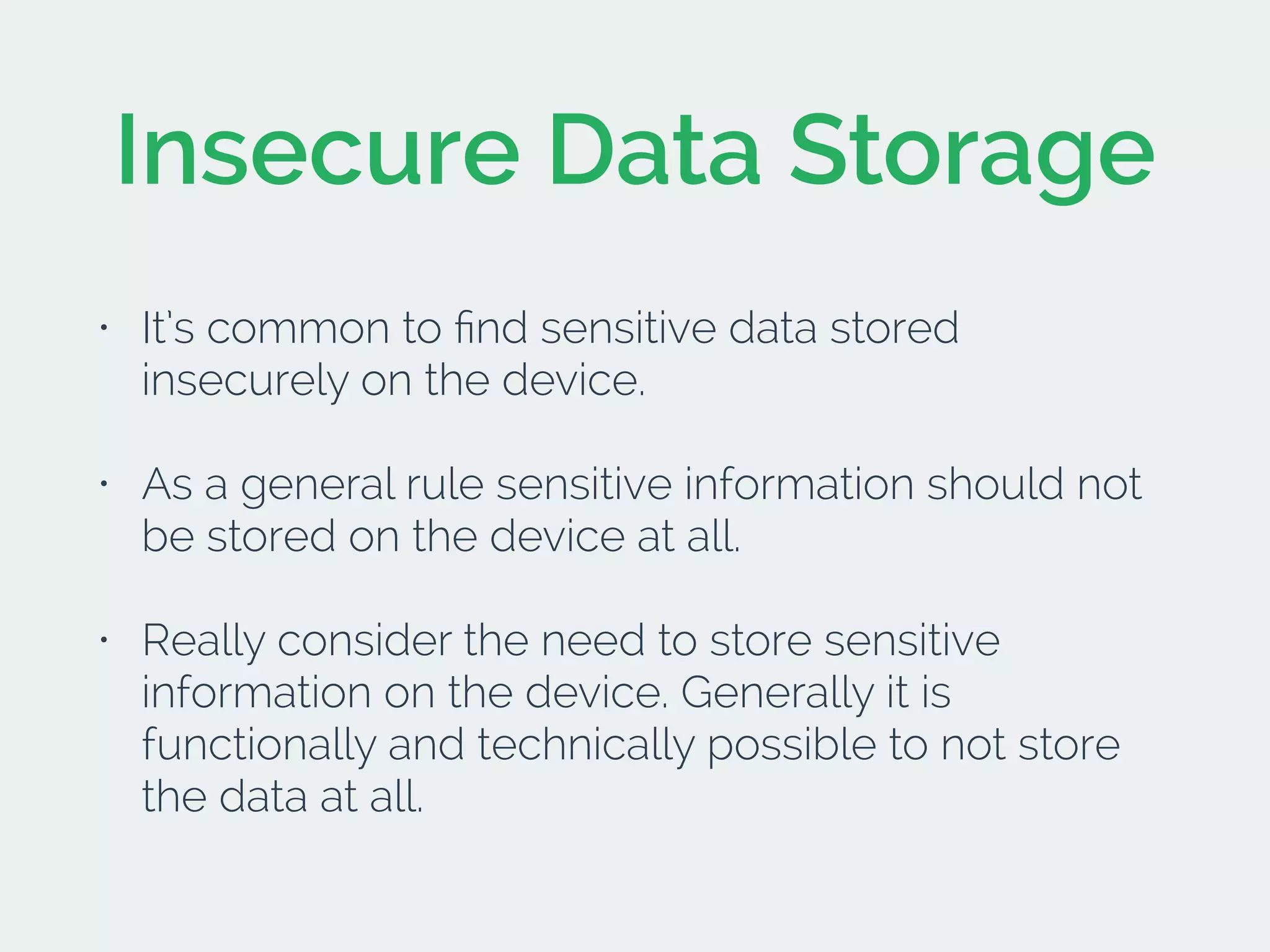 Insecure Data Storage
• It’s common to ﬁnd sensitive data stored
insecurely on the device.
• As a general rule sensitive information should not
be stored on the device at all.
• Really consider the need to store sensitive
information on the device. Generally it is
functionally and technically possible to not store
the data at all.
 
