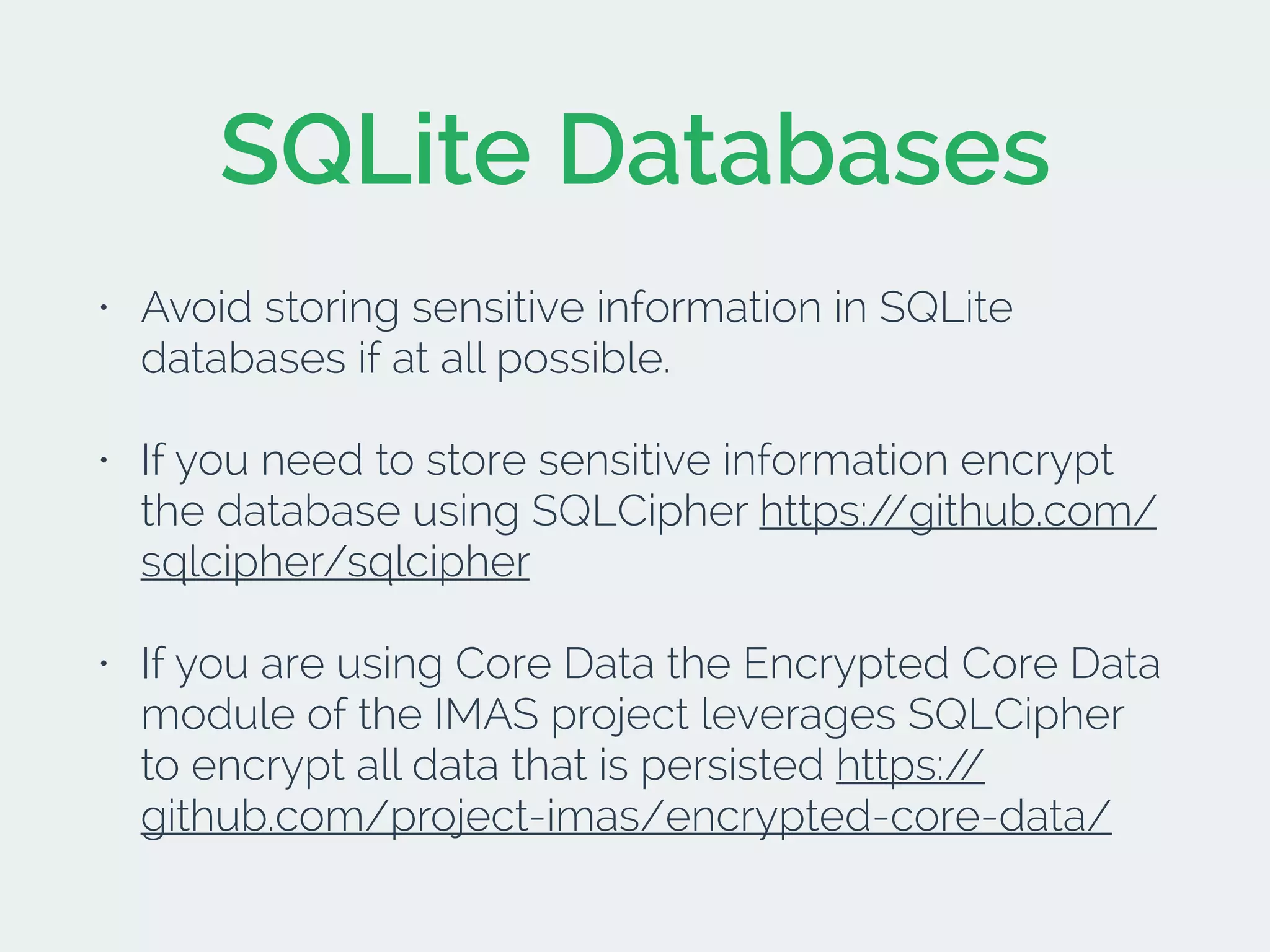 SQLite Databases
• Avoid storing sensitive information in SQLite
databases if at all possible.
• If you need to store sensitive information encrypt
the database using SQLCipher https://github.com/
sqlcipher/sqlcipher
• If you are using Core Data the Encrypted Core Data
module of the IMAS project leverages SQLCipher
to encrypt all data that is persisted https://
github.com/project-imas/encrypted-core-data/
 