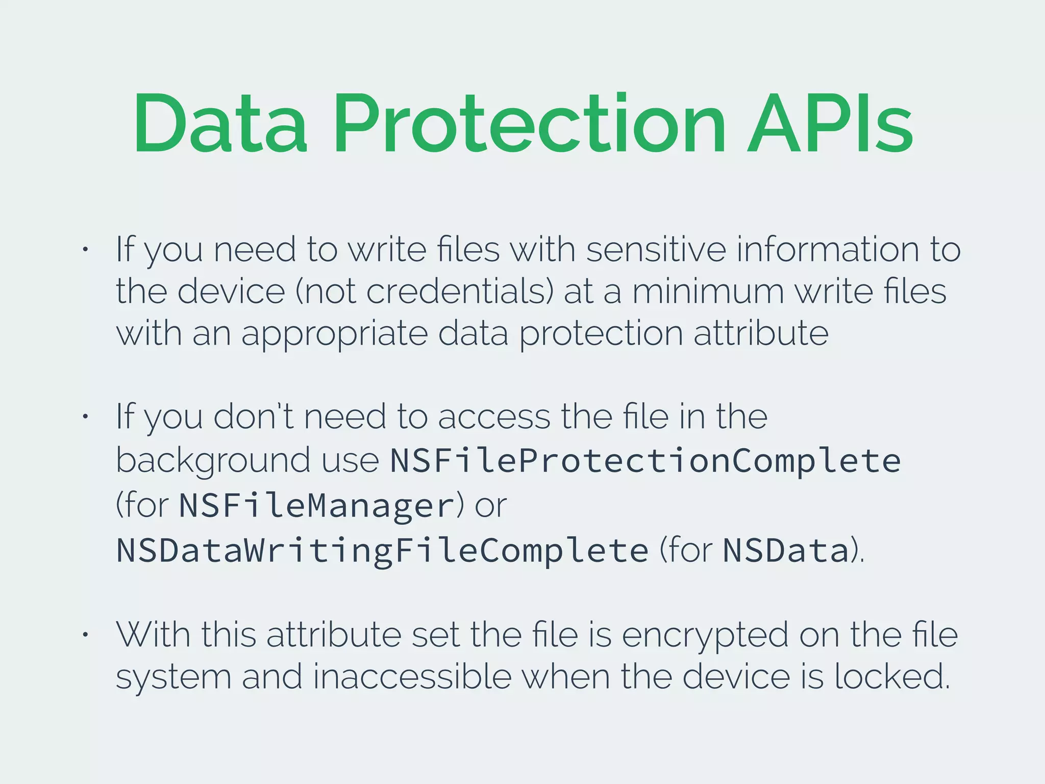 Data Protection APIs
• If you need to write ﬁles with sensitive information to
the device (not credentials) at a minimum write ﬁles
with an appropriate data protection attribute
• If you don’t need to access the ﬁle in the
background use NSFileProtectionComplete
(for NSFileManager) or
NSDataWritingFileComplete (for NSData).
• With this attribute set the ﬁle is encrypted on the ﬁle
system and inaccessible when the device is locked.
 