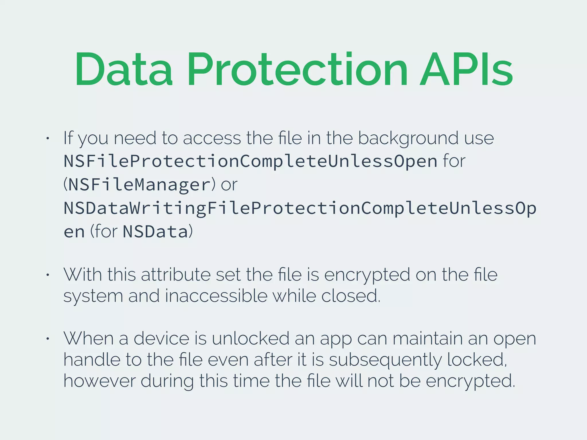 Data Protection APIs
• If you need to access the ﬁle in the background use
NSFileProtectionCompleteUnlessOpen for
(NSFileManager) or
NSDataWritingFileProtectionCompleteUnlessOp
en (for NSData)
• With this attribute set the ﬁle is encrypted on the ﬁle
system and inaccessible while closed.
• When a device is unlocked an app can maintain an open
handle to the ﬁle even after it is subsequently locked,
however during this time the ﬁle will not be encrypted.
 
