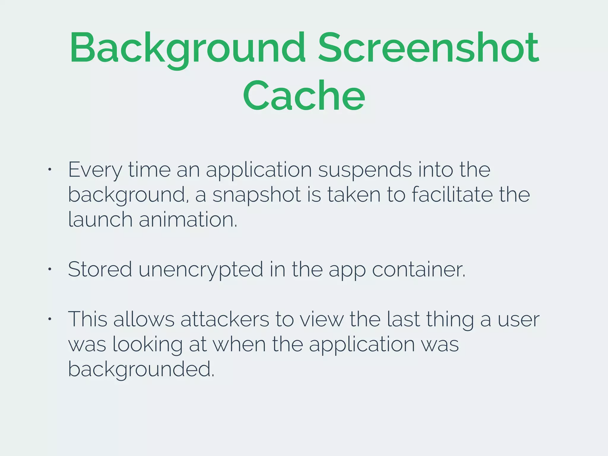 Background Screenshot
Cache
• Every time an application suspends into the
background, a snapshot is taken to facilitate the
launch animation.
• Stored unencrypted in the app container.
• This allows attackers to view the last thing a user
was looking at when the application was
backgrounded.
 