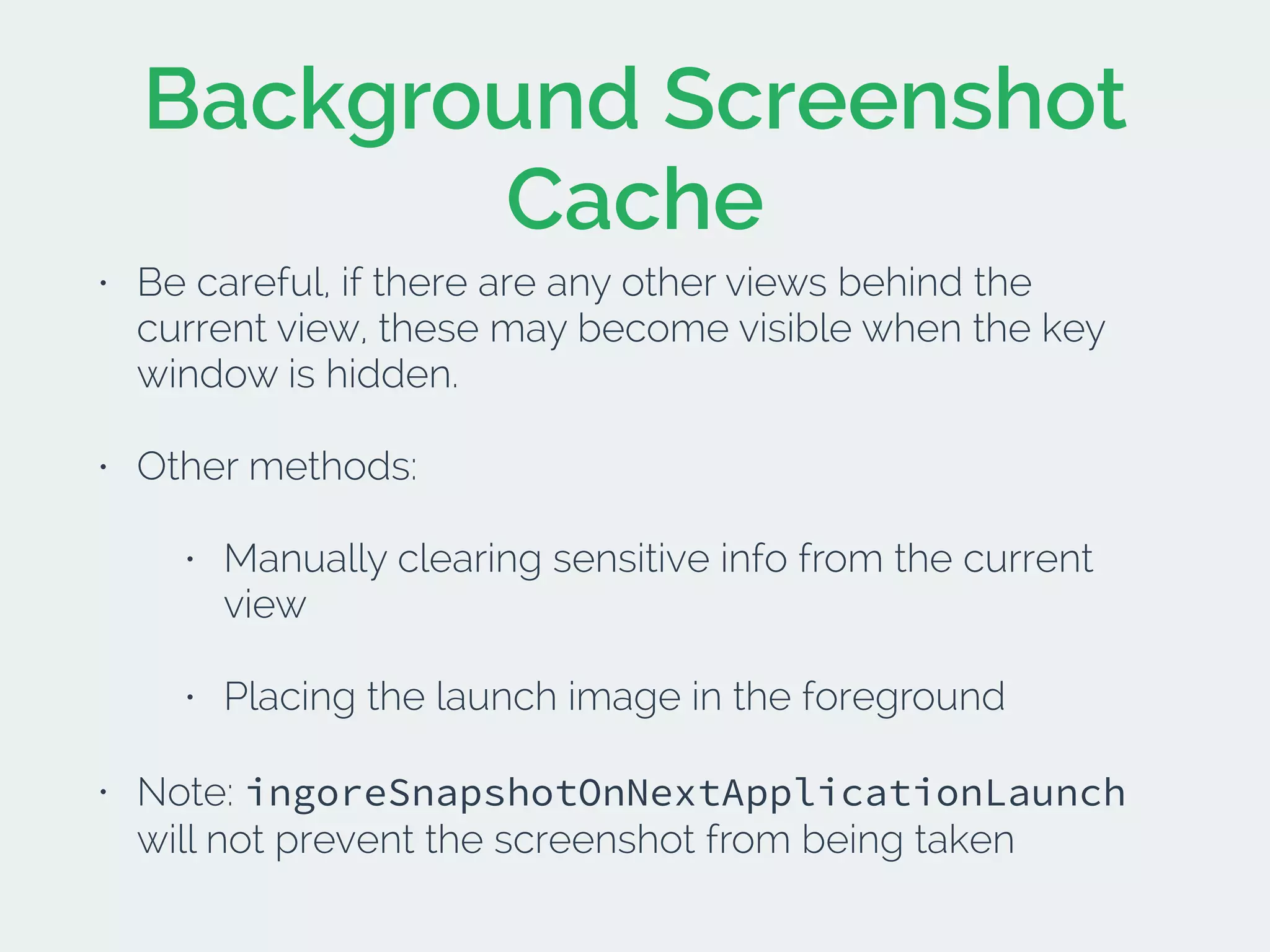 Background Screenshot
Cache
• Be careful, if there are any other views behind the
current view, these may become visible when the key
window is hidden.
• Other methods:
• Manually clearing sensitive info from the current
view
• Placing the launch image in the foreground
• Note: ingoreSnapshotOnNextApplicationLaunch
will not prevent the screenshot from being taken
 
