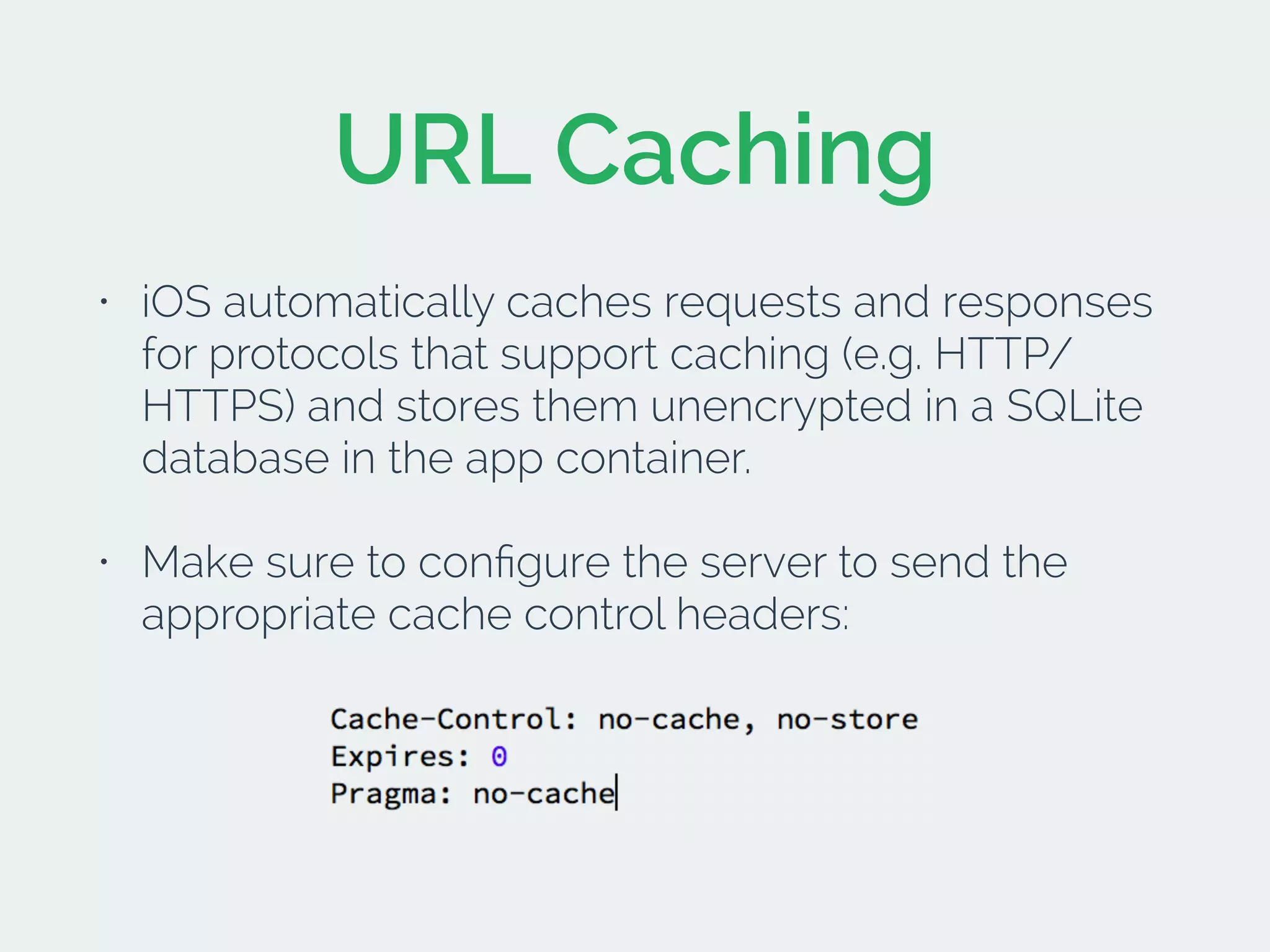 URL Caching
• iOS automatically caches requests and responses
for protocols that support caching (e.g. HTTP/
HTTPS) and stores them unencrypted in a SQLite
database in the app container.
• Make sure to conﬁgure the server to send the
appropriate cache control headers:
 