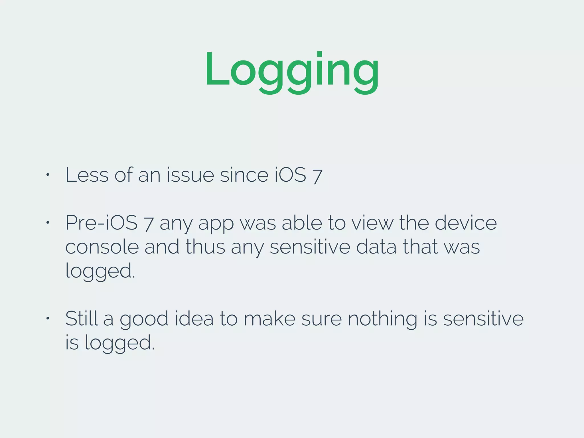 Logging
• Less of an issue since iOS 7
• Pre-iOS 7 any app was able to view the device
console and thus any sensitive data that was
logged.
• Still a good idea to make sure nothing is sensitive
is logged.
 