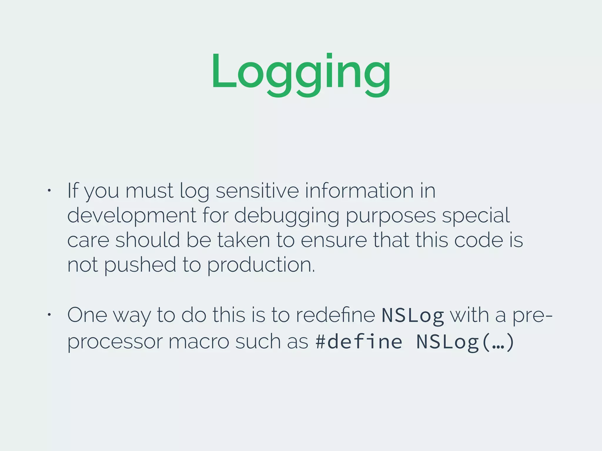 Logging
• If you must log sensitive information in
development for debugging purposes special
care should be taken to ensure that this code is
not pushed to production.
• One way to do this is to redeﬁne NSLog with a pre-
processor macro such as #define NSLog(…)
 