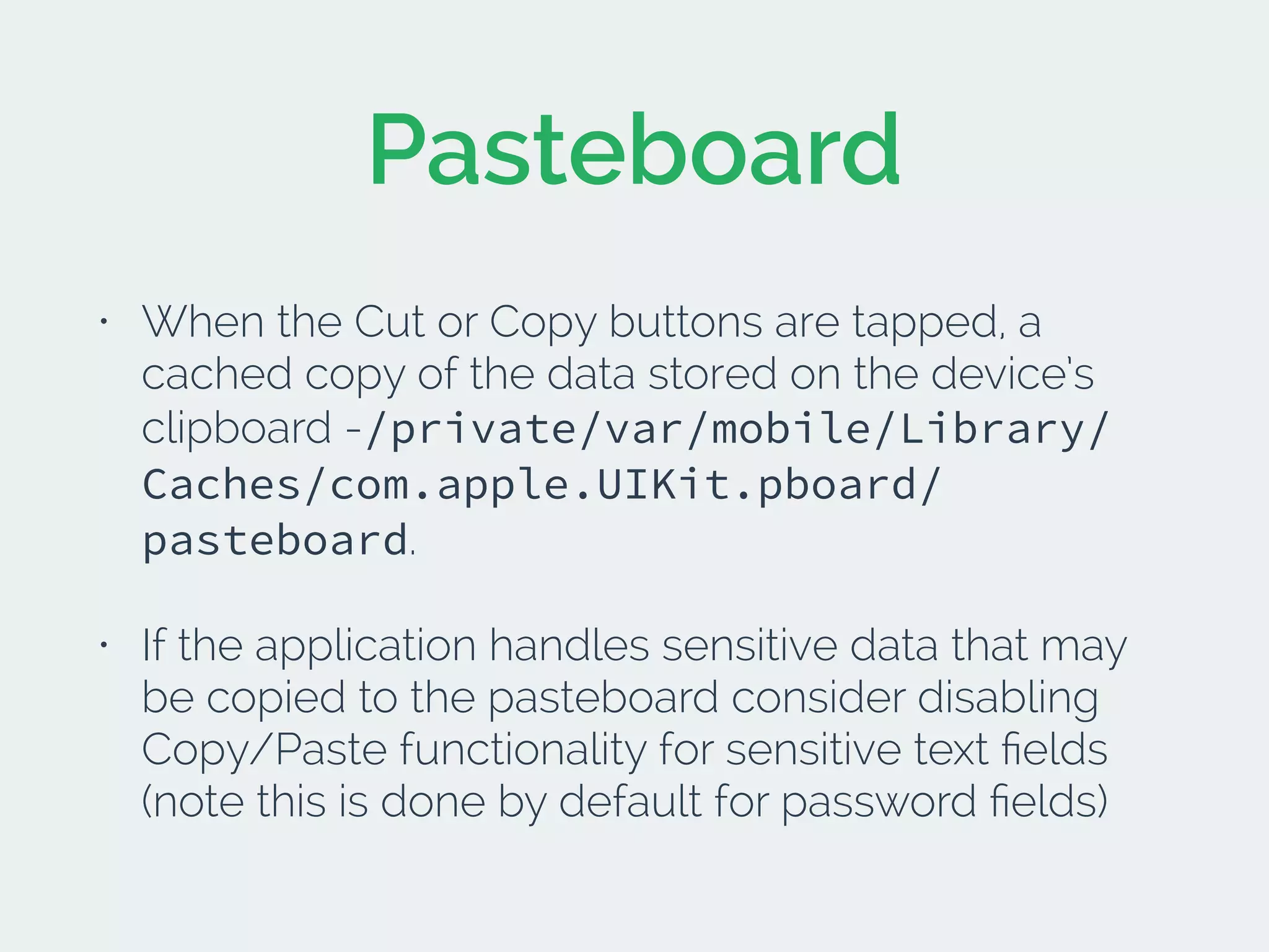 Pasteboard
• When the Cut or Copy buttons are tapped, a
cached copy of the data stored on the device’s
clipboard -/private/var/mobile/Library/
Caches/com.apple.UIKit.pboard/
pasteboard.
• If the application handles sensitive data that may
be copied to the pasteboard consider disabling
Copy/Paste functionality for sensitive text ﬁelds
(note this is done by default for password ﬁelds)
 