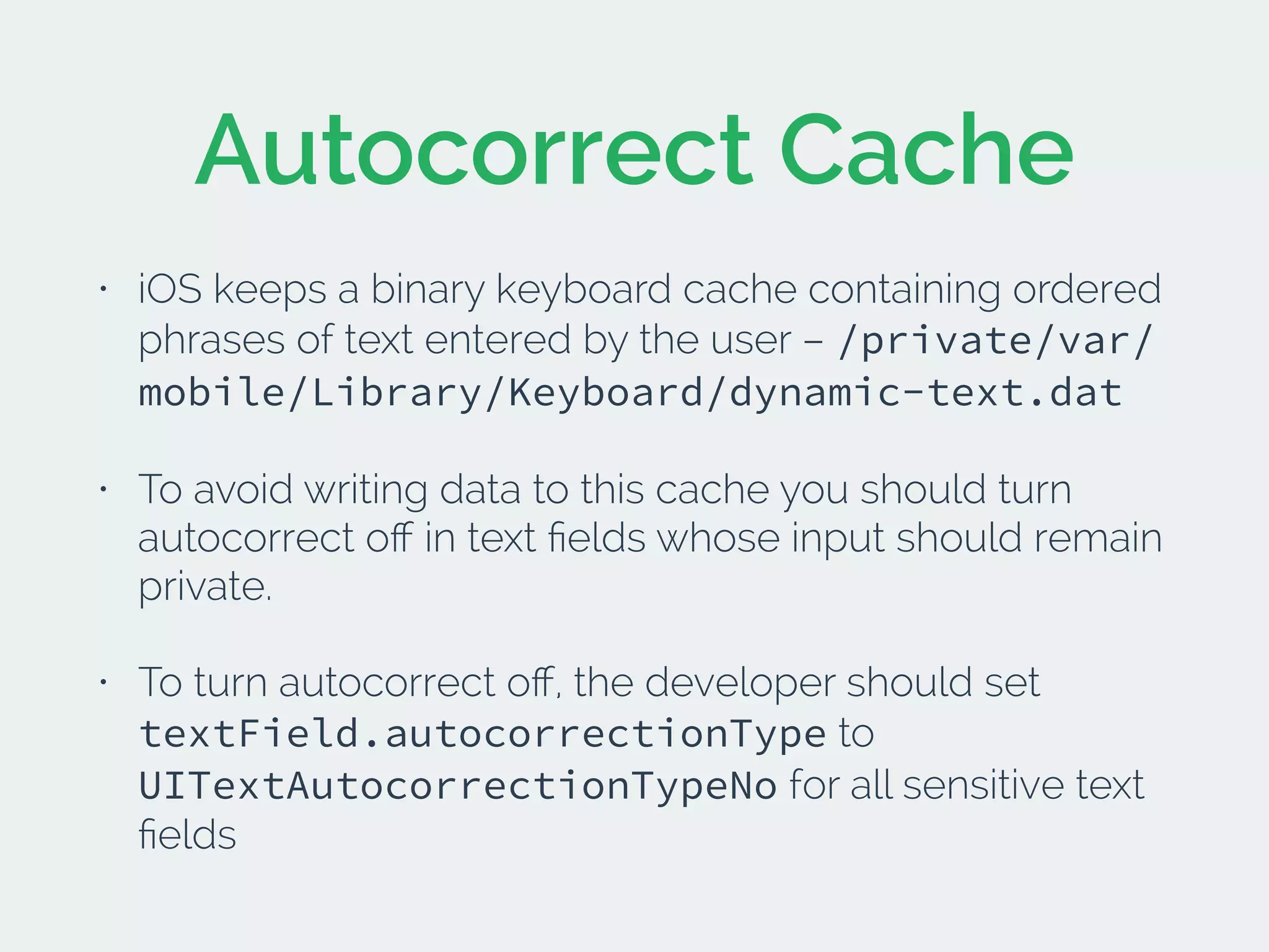 Autocorrect Cache
• iOS keeps a binary keyboard cache containing ordered
phrases of text entered by the user – /private/var/
mobile/Library/Keyboard/dynamic-text.dat
• To avoid writing data to this cache you should turn
autocorrect oﬀ in text ﬁelds whose input should remain
private.
• To turn autocorrect oﬀ, the developer should set
textField.autocorrectionType to
UITextAutocorrectionTypeNo for all sensitive text
ﬁelds
 