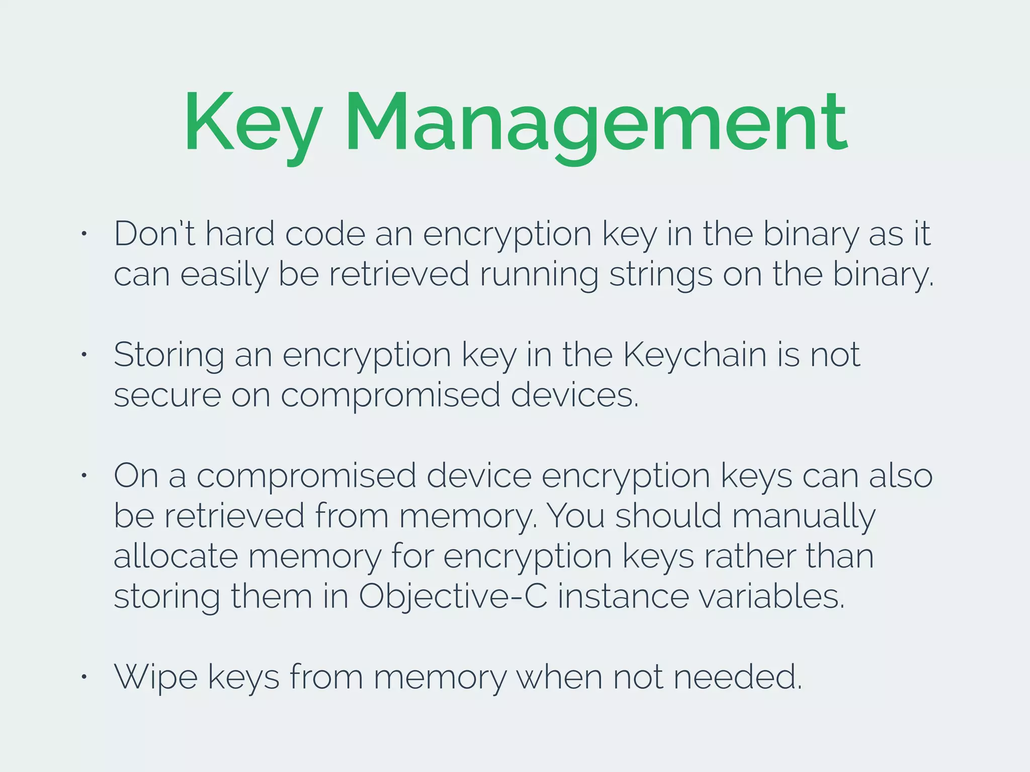 Key Management
• Don’t hard code an encryption key in the binary as it
can easily be retrieved running strings on the binary.
• Storing an encryption key in the Keychain is not
secure on compromised devices.
• On a compromised device encryption keys can also
be retrieved from memory. You should manually
allocate memory for encryption keys rather than
storing them in Objective-C instance variables.
• Wipe keys from memory when not needed.
 