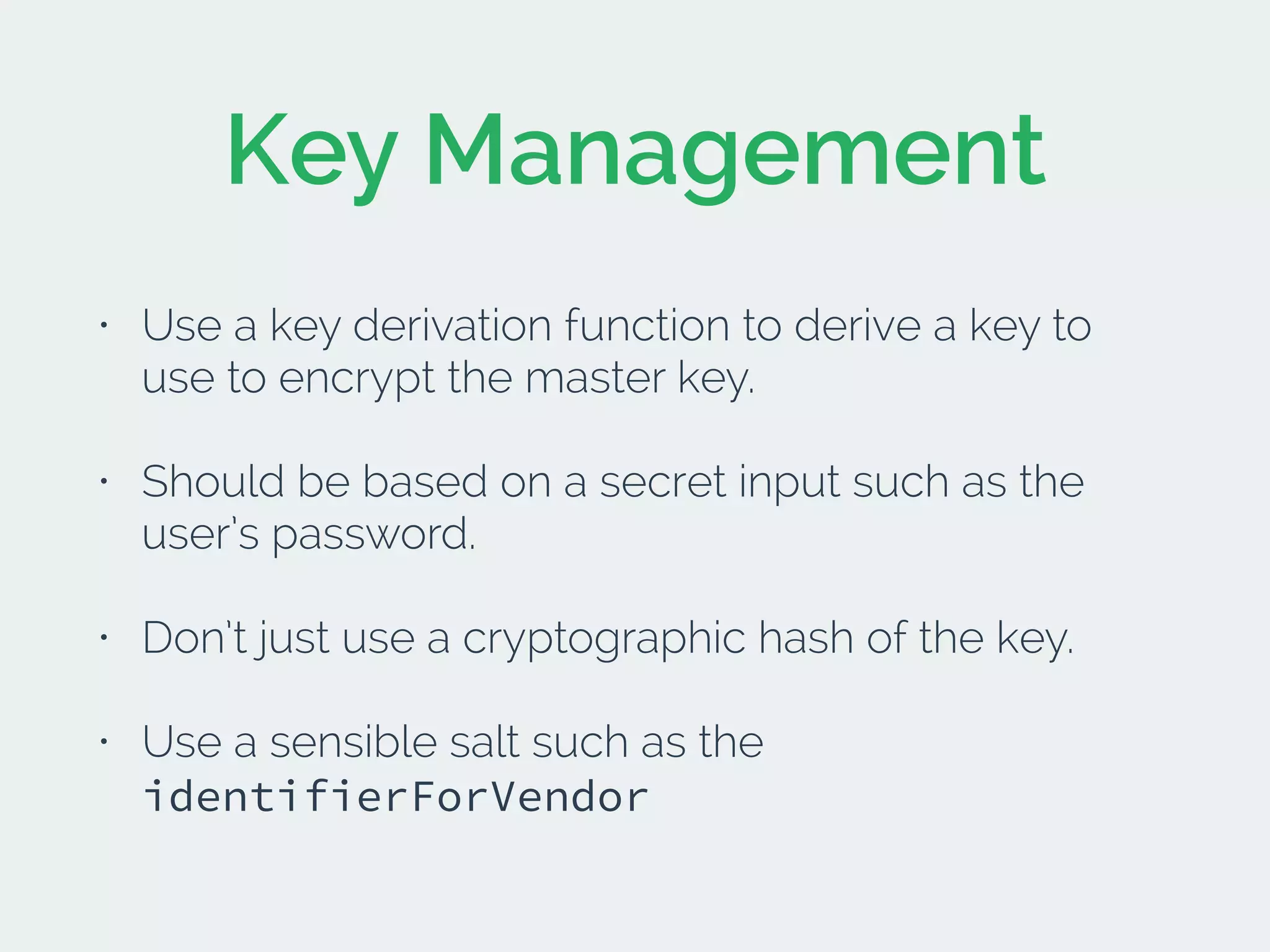Key Management
• Use a key derivation function to derive a key to
use to encrypt the master key.
• Should be based on a secret input such as the
user’s password.
• Don’t just use a cryptographic hash of the key.
• Use a sensible salt such as the
identifierForVendor
 