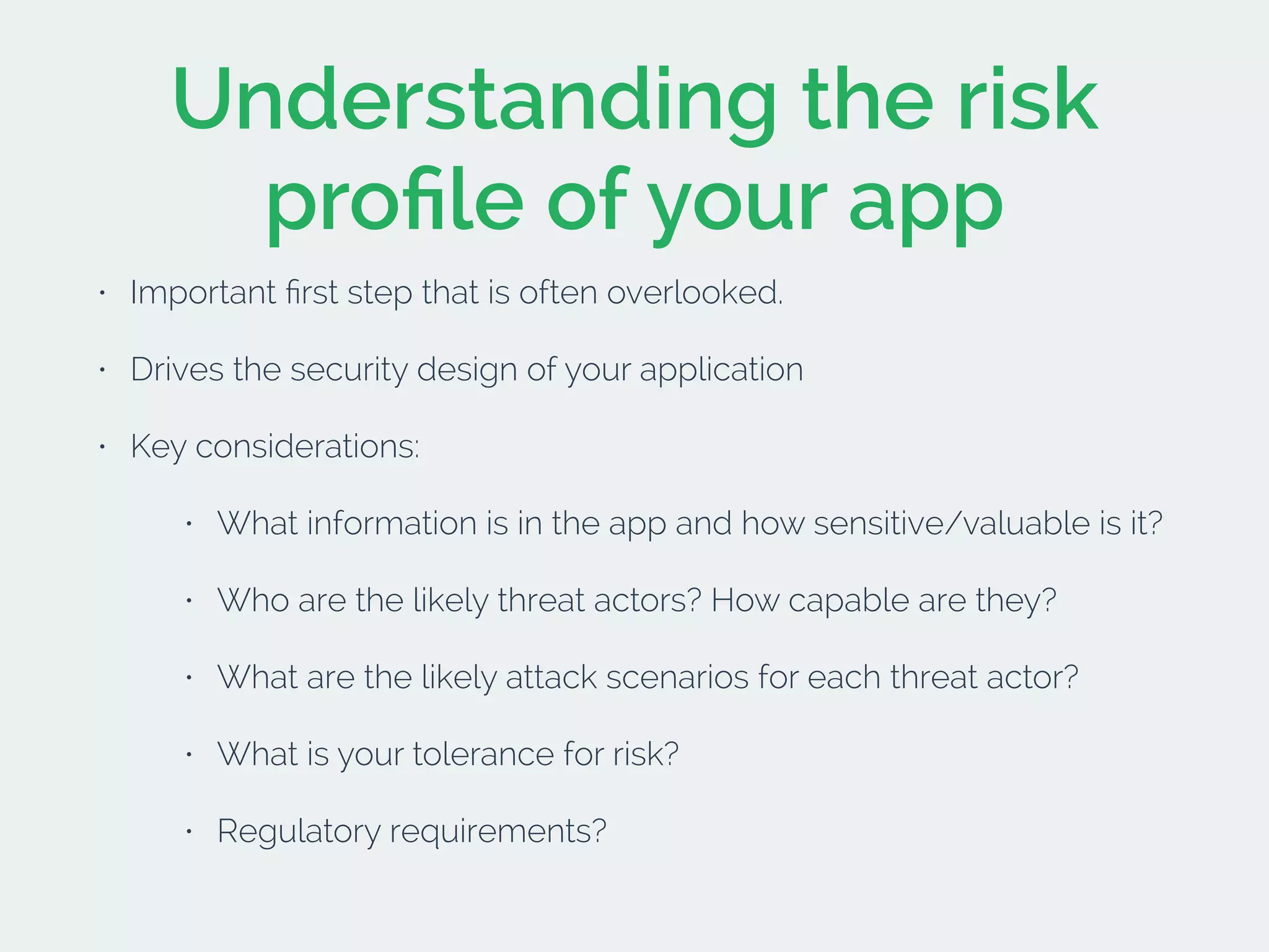 Understanding the risk
proﬁle of your app
• Important ﬁrst step that is often overlooked.
• Drives the security design of your application
• Key considerations:
• What information is in the app and how sensitive/valuable is it?
• Who are the likely threat actors? How capable are they?
• What are the likely attack scenarios for each threat actor?
• What is your tolerance for risk?
• Regulatory requirements?
 