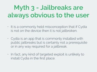 Myth 3 - Jailbreaks are 
always obvious to the user 
• It is a commonly held misconception that if Cydia 
is not on the device then it is not jailbroken. 
• Cydia is an app that is commonly installed with 
public jailbreaks but is certainly not a prerequisite 
or in any way required for a jailbreak. 
• In fact, any kind of targeted exploit is unlikely to 
install Cydia in the first place. 
 