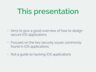 This presentation 
• Aims to give a good overview of how to design 
secure iOS applications 
• Focuses on the key security issues commonly 
found in iOS applications 
• Not a guide to hacking iOS applications 
 