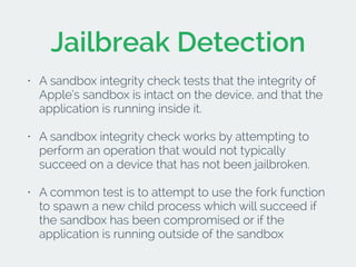 Jailbreak Detection 
• A sandbox integrity check tests that the integrity of 
Apple’s sandbox is intact on the device, and...