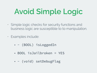 Avoid Simple Logic 
• Simple logic checks for security functions and 
business logic are susceptible to to manipulation. 
• Examples include: 
• - (BOOL) isLoggedIn 
• BOOL isJailbroken = YES 
• - (void) setDebugFlag 
 