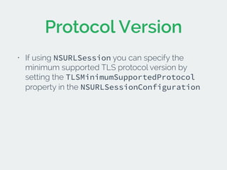 Protocol Version 
• If using NSURLSession you can specify the 
minimum supported TLS protocol version by 
setting the TLSMinimumSupportedProtocol 
property in the NSURLSessionConfiguration 
! 
! 
 