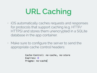 URL Caching 
• iOS automatically caches requests and responses 
for protocols that support caching (e.g. HTTP/ 
HTTPS) and stores them unencrypted in a SQLite 
database in the app container. 
• Make sure to configure the server to send the 
appropriate cache control headers: 
! 
 