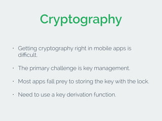 Cryptography 
• Getting cryptography right in mobile apps is 
difficult. 
• The primary challenge is key management. 
• Most apps fall prey to storing the key with the lock. 
• Need to use a key derivation function. 
 