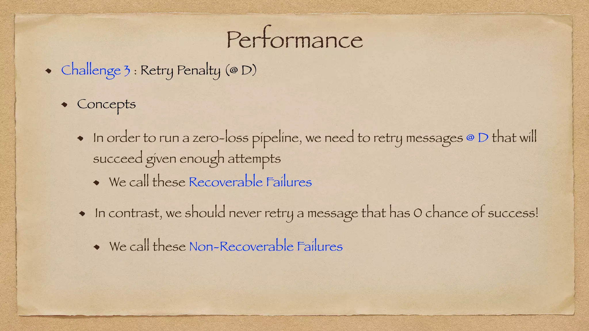 Performance
Challenge 3 : Retry Penalty (@ D)


Concepts


In order to run a zero-loss pipeline, we need to retry messages @ D that will
succeed given enough attempts
We call these Recoverable Failures
In contrast, we should never retry a message that has 0 chance of success!
We call these Non-Recoverable Failures
 