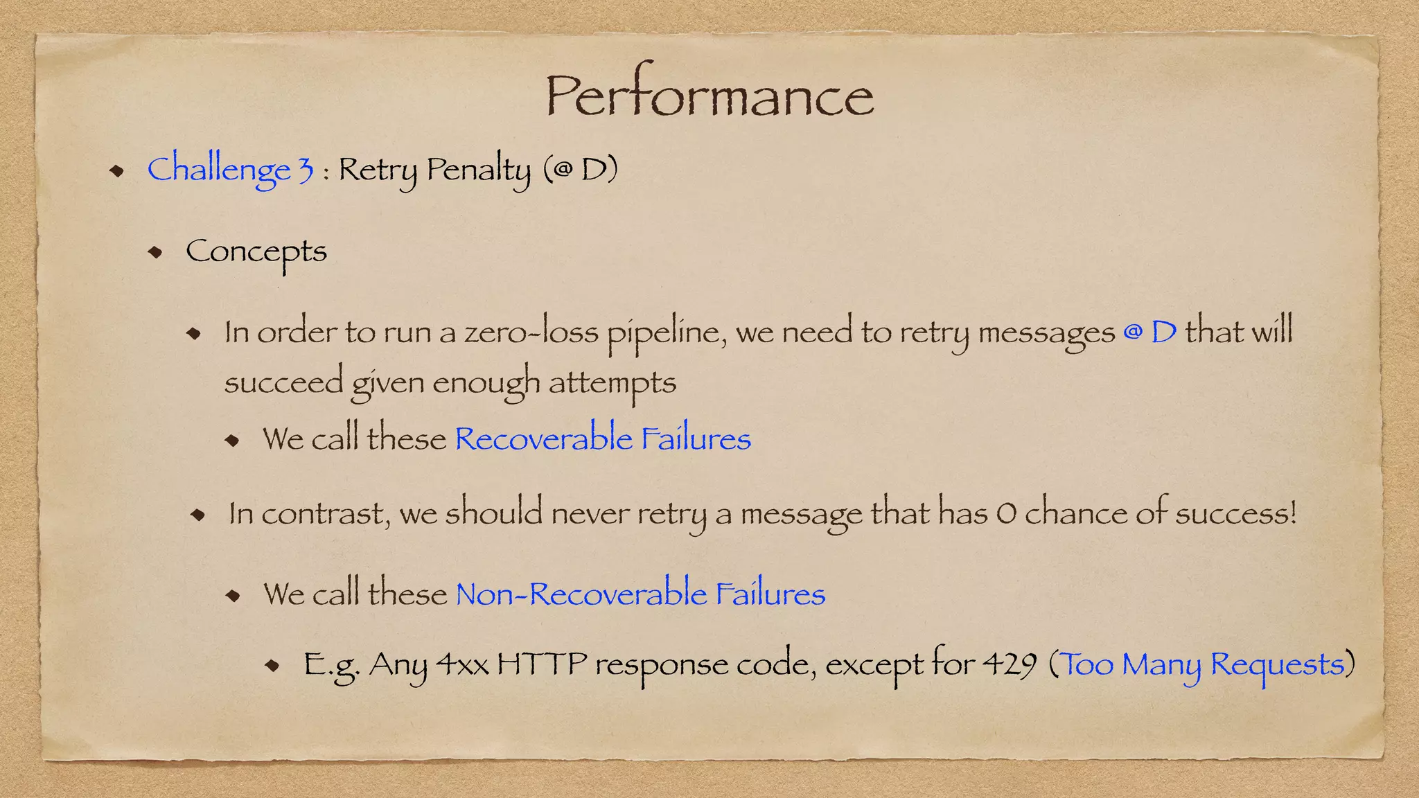 Performance
Challenge 3 : Retry Penalty (@ D)


Concepts


In order to run a zero-loss pipeline, we need to retry messages @ D that will
succeed given enough attempts
We call these Recoverable Failures
In contrast, we should never retry a message that has 0 chance of success!
We call these Non-Recoverable Failures
E.g. Any 4xx HTTP response code, except for 429 (T
oo Many Requests)
 