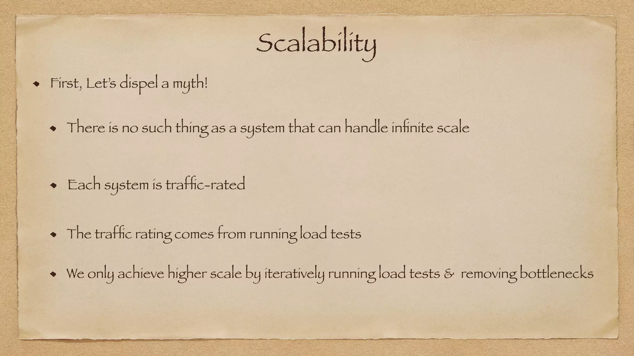 Scalability
First, Let’s dispel a myth!
Each system is traf
fi
c-rated
The traf
fi
c rating comes from running load tests
There is no such thing as a system that can handle in
fi
nite scale
We only achieve higher scale by iteratively running load tests & removing bottlenecks
 