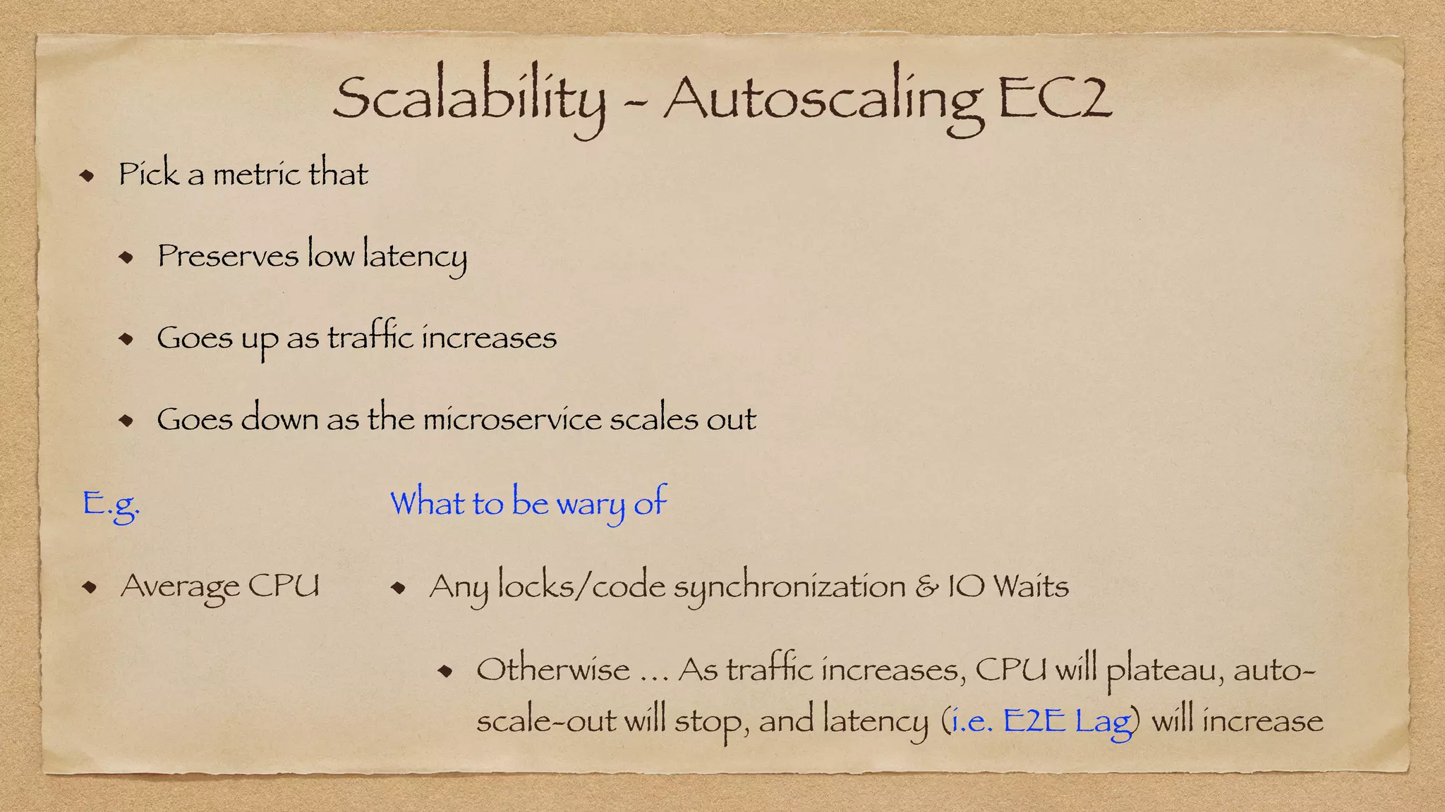 Scalability - Autoscaling EC2
Pick a metric that


Preserves low latency


Goes up as traf
fi
c increases


Goes down as the microservice scales out
E.g.


Average CPU
What to be wary of


Any locks/code synchronization & IO Waits
Otherwise … As traf
fi
c increases, CPU will plateau, auto-
scale-out will stop, and latency (i.e. E2E Lag) will increase
 