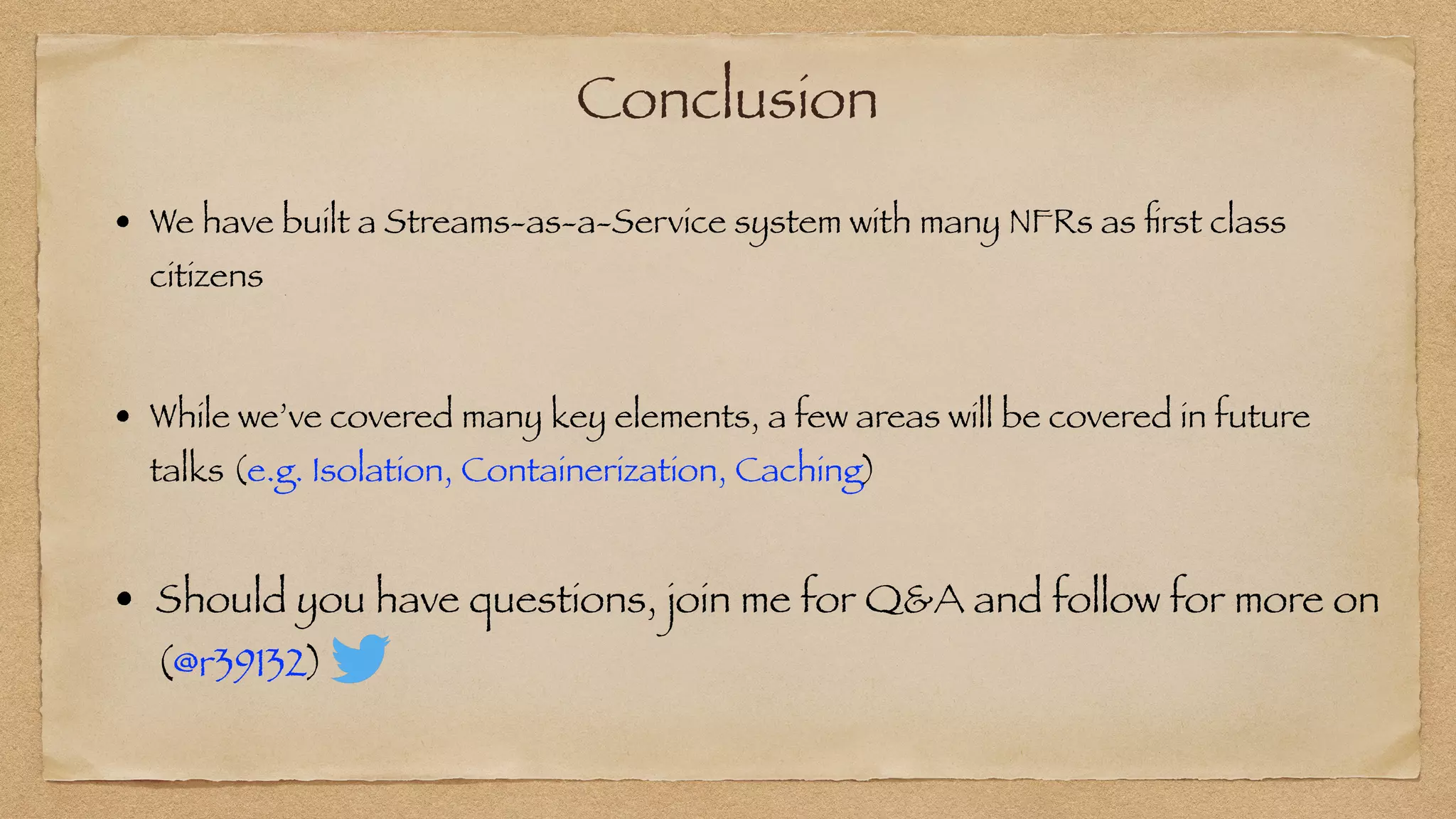 Conclusion
• We have built a Streams-as-a-Service system with many NFRs as
fi
rst class
citizens
• While we’ve covered many key elements, a few areas will be covered in future
talks (e.g. Isolation, Containerization, Caching)
• Should you have questions, join me for Q&A and follow for more on
(@r39132)
 
