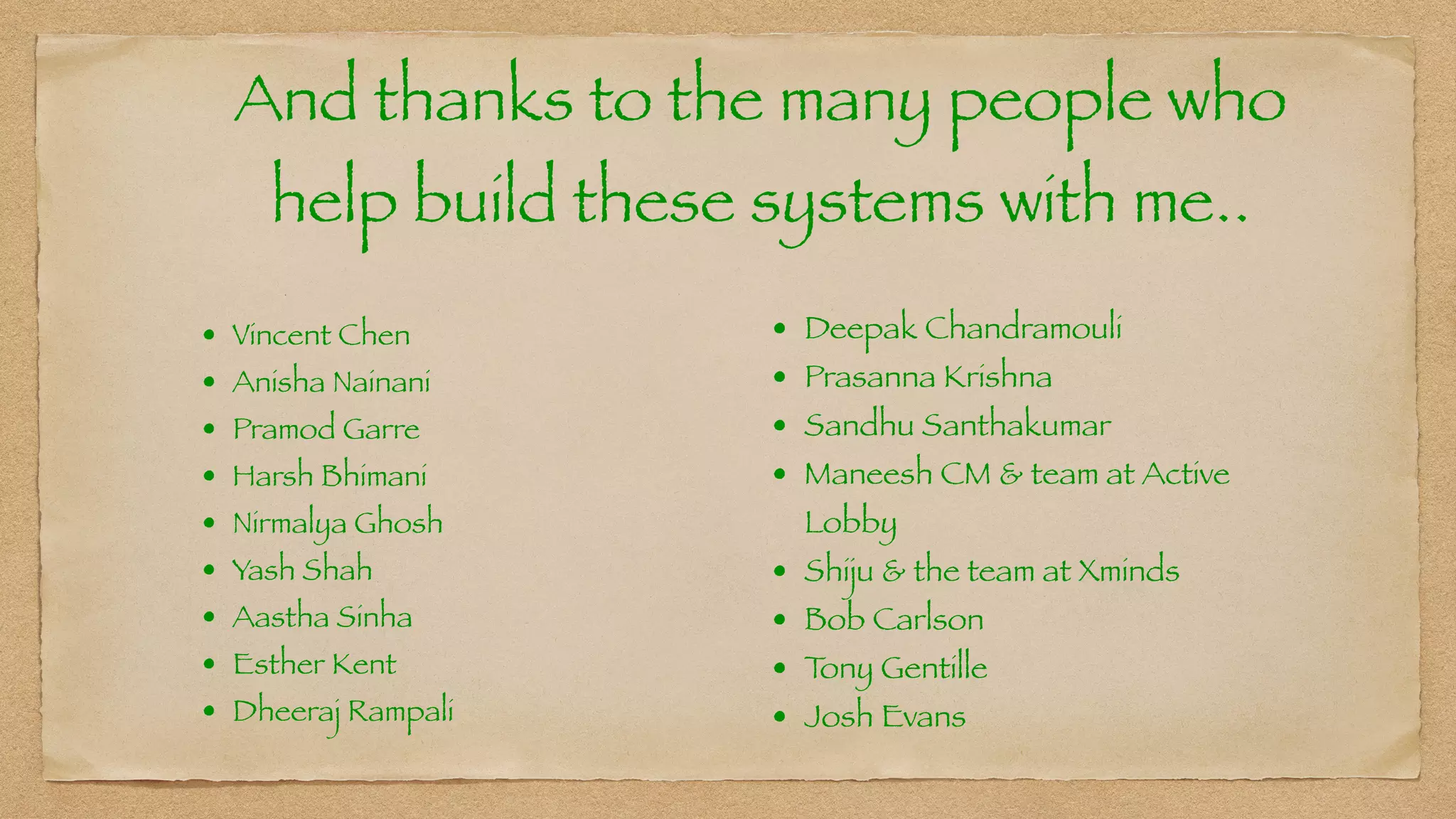 And thanks to the many people who
help build these systems with me..
• Vincent Chen


• Anisha Nainani


• Pramod Garre


• Harsh Bhimani


• Nirmalya Ghosh


• Yash Shah


• Aastha Sinha


• Esther Kent


• Dheeraj Rampali
• Deepak Chandramouli


• Prasanna Krishna


• Sandhu Santhakumar


• Maneesh CM & team at Active
Lobby


• Shiju & the team at Xminds


• Bob Carlson


• T
ony Gentille


• Josh Evans
 