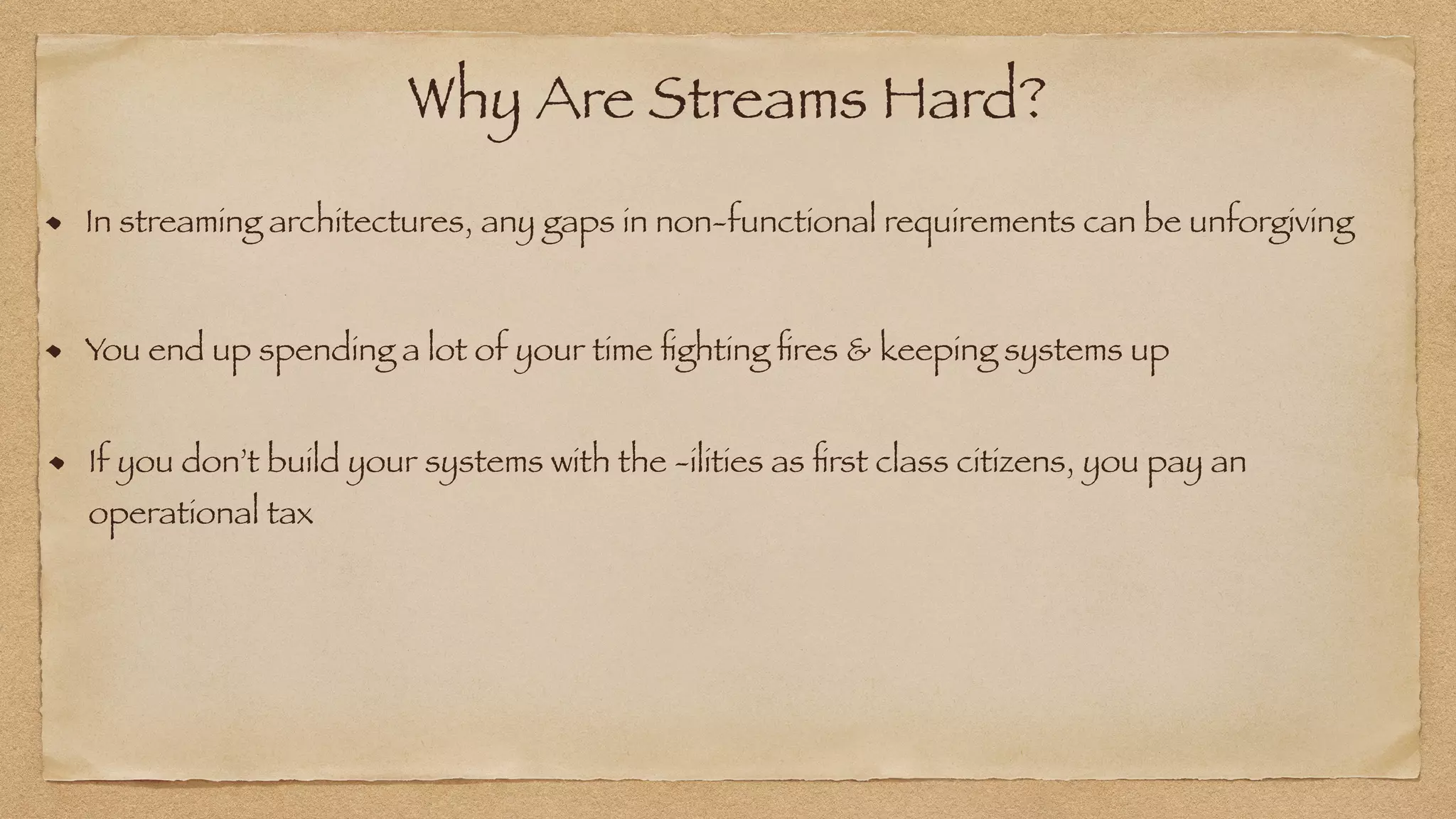 Why Are Streams Hard?
In streaming architectures, any gaps in non-functional requirements can be unforgiving
You end up spending a lot of your time
fi
ghting
fi
res & keeping systems up
If you don’t build your systems with the -ilities as
fi
rst class citizens, you pay an
operational tax
 