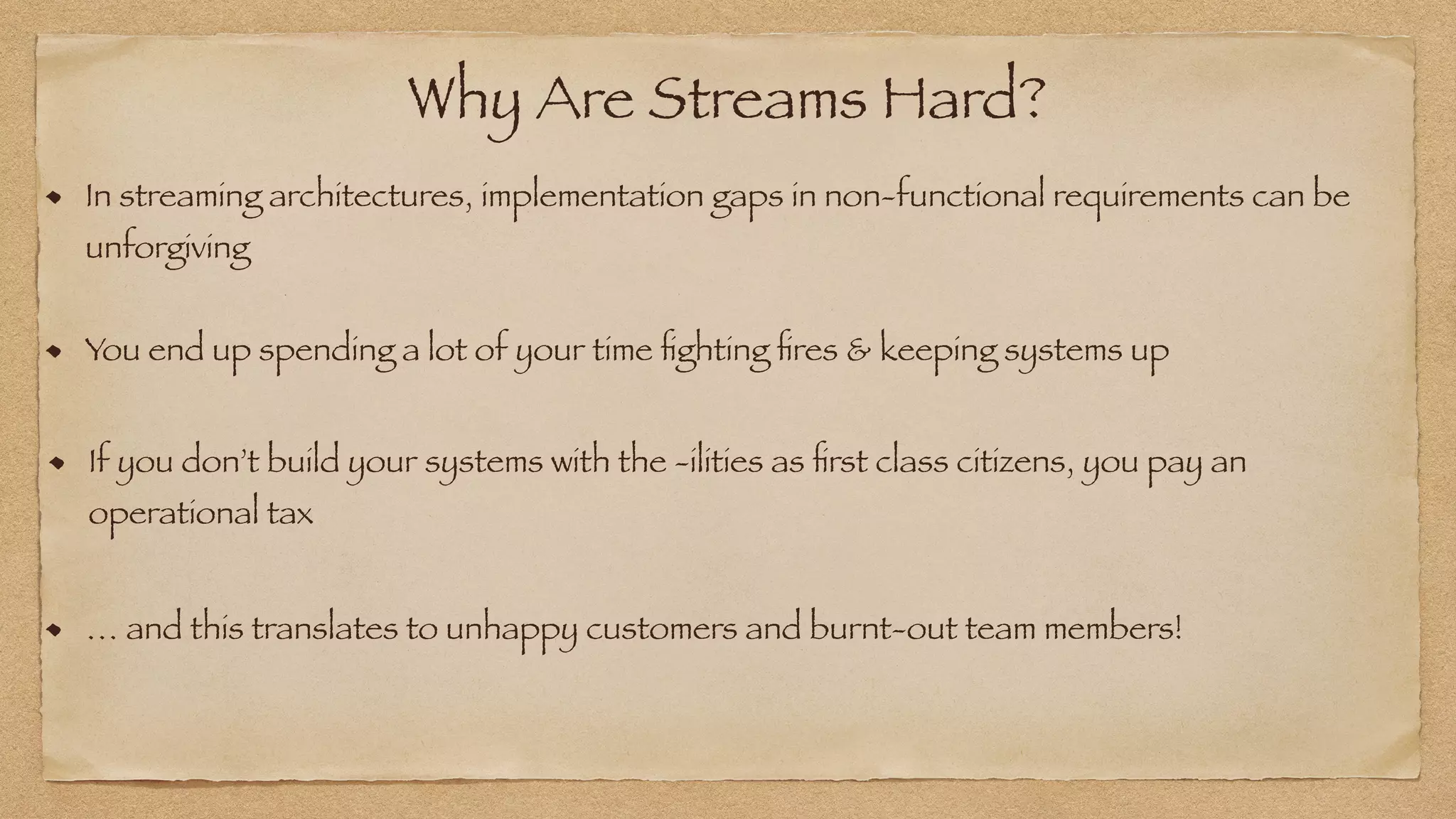 Why Are Streams Hard?
In streaming architectures, implementation gaps in non-functional requirements can be
unforgiving
You end up spending a lot of your time
fi
ghting
fi
res & keeping systems up
If you don’t build your systems with the -ilities as
fi
rst class citizens, you pay an
operational tax
… and this translates to unhappy customers and burnt-out team members!
 