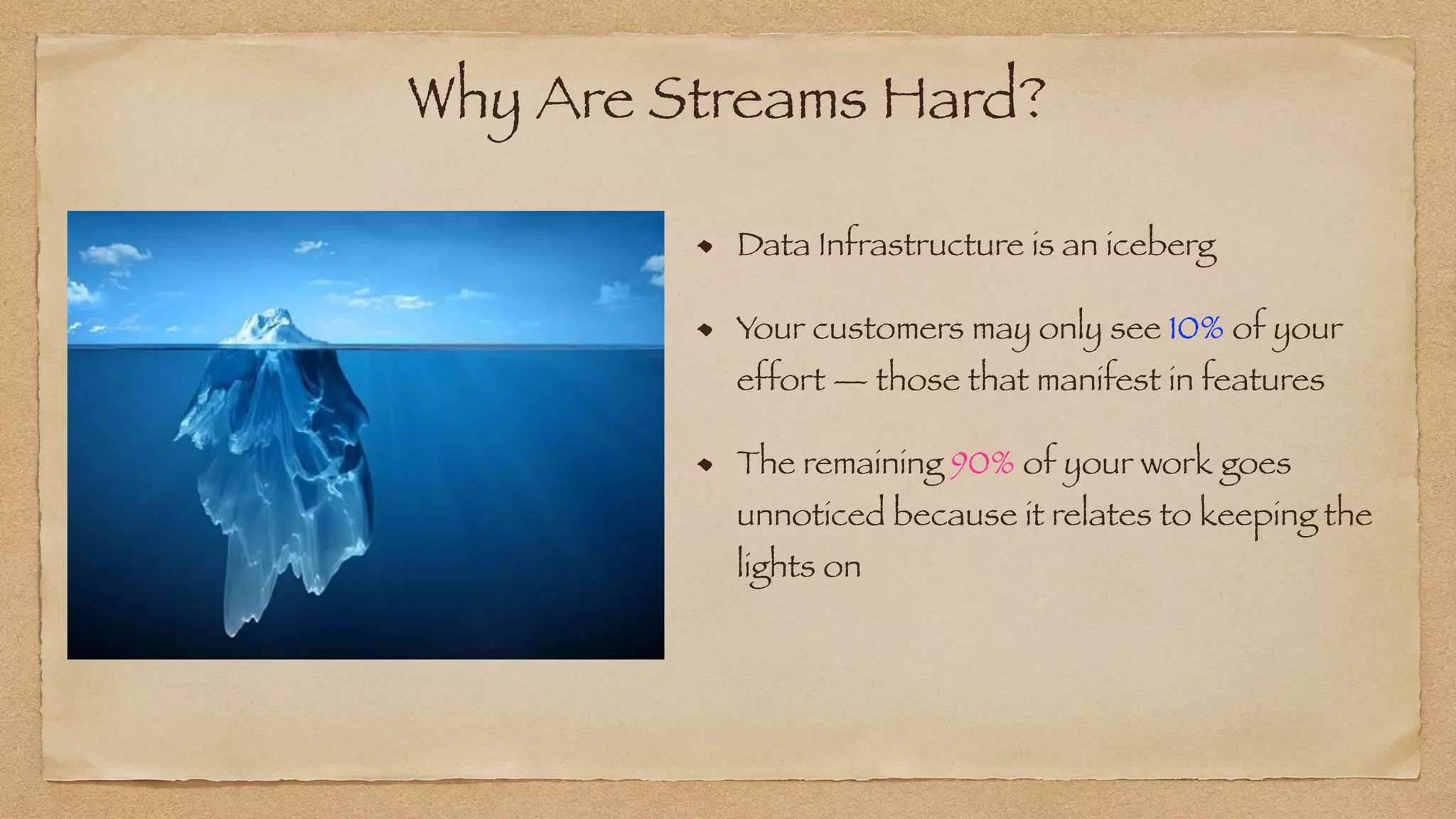 Why Are Streams Hard?
Data Infrastructure is an iceberg


Your customers may only see 10% of your
effort — those that manifest in features


The remaining 90% of your work goes
unnoticed because it relates to keeping the
lights on
 
