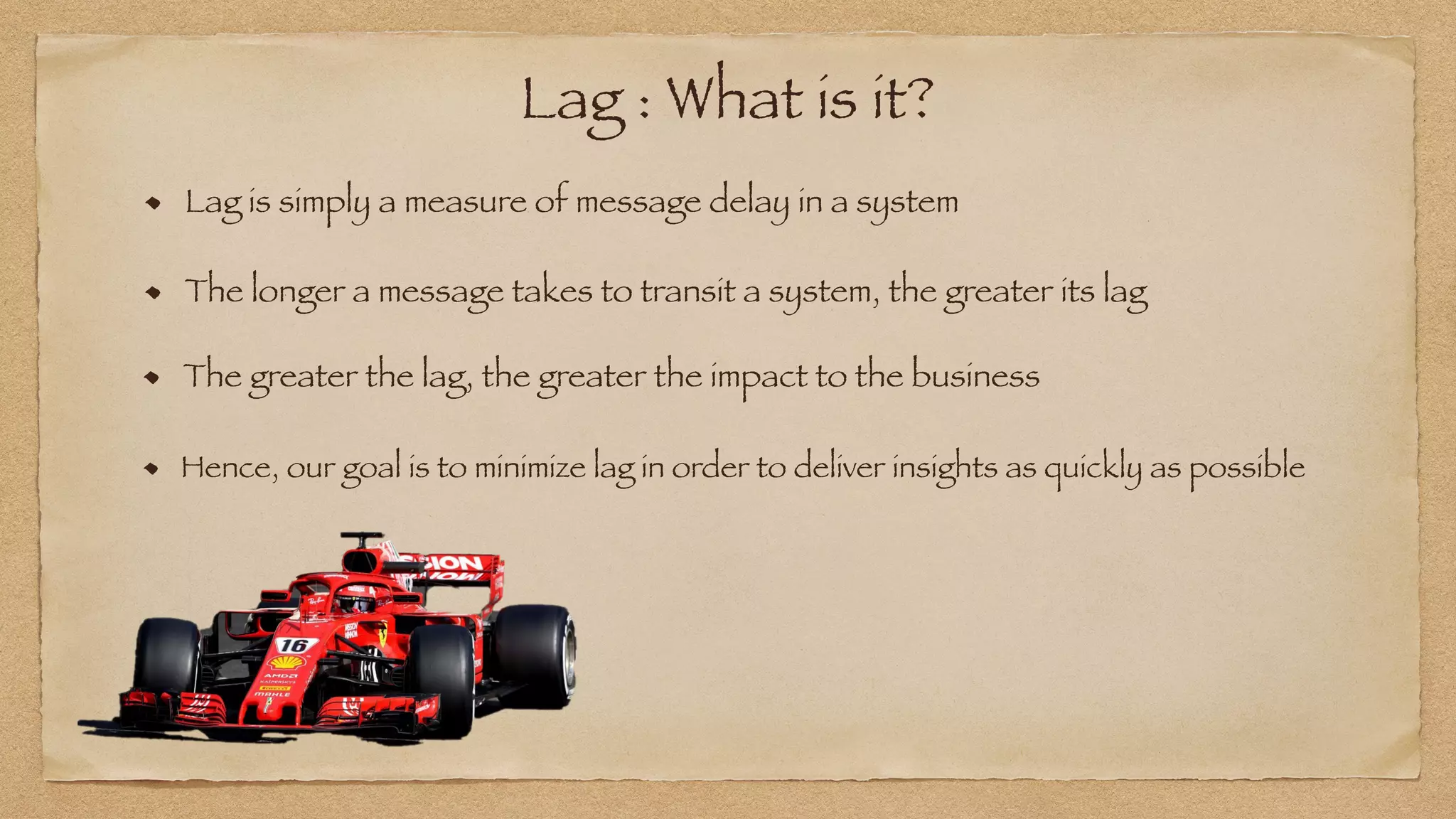 Lag : What is it?
Lag is simply a measure of message delay in a system
The longer a message takes to transit a system, the greater its lag
The greater the lag, the greater the impact to the business
Hence, our goal is to minimize lag in order to deliver insights as quickly as possible
 