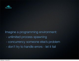 Imagine a programming environment:
          - unlimited process spawning
          - concurrency someone else’s problem
          - don’t try to handle errors - let it fail


Monday, 13 June 2011
 