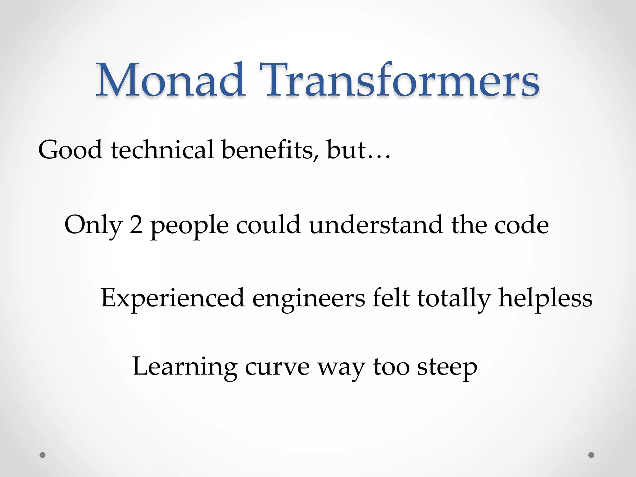 Monad Transformers
Good technical benefits, but…
Only 2 people could understand the code
Experienced engineers felt totally helpless
Learning curve way too steep
 