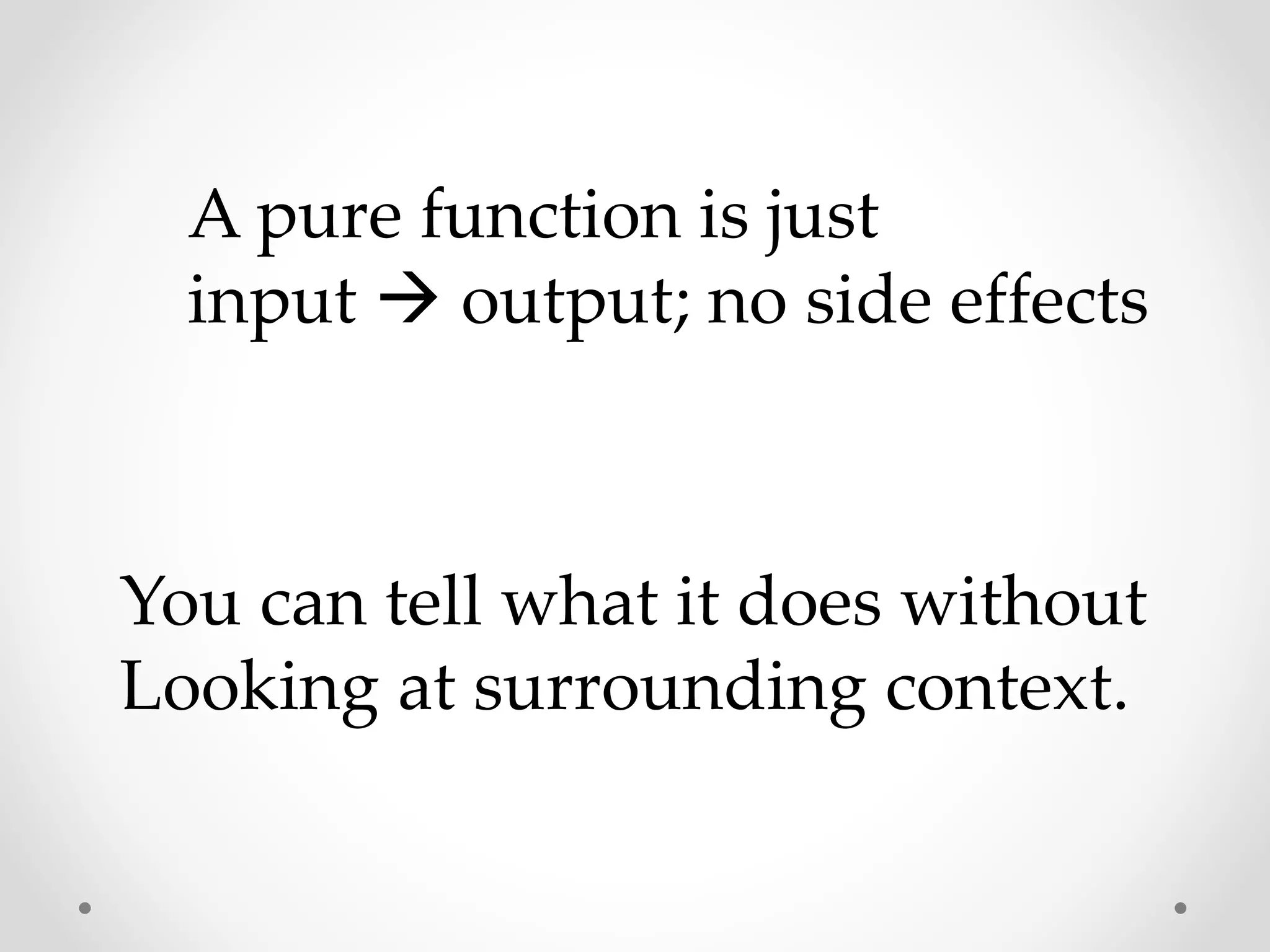 A pure function is just
input  output; no side effects
You can tell what it does without
Looking at surrounding context.
 