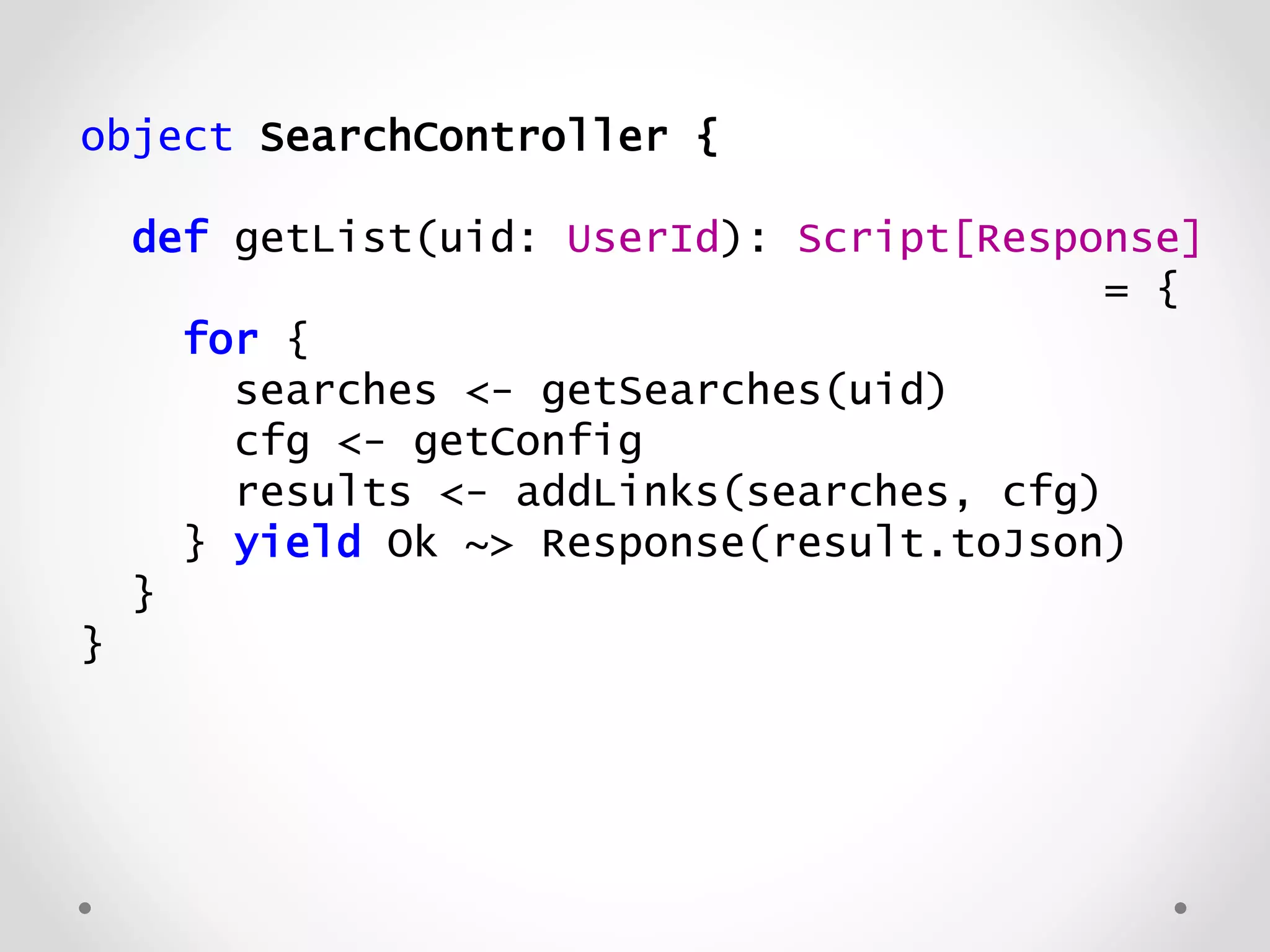 object SearchController {
def getList(uid: UserId): Script[Response]
= {
for {
searches <- getSearches(uid)
cfg <- getConfig
results <- addLinks(searches, cfg)
} yield Ok ~> Response(result.toJson)
}
}
 