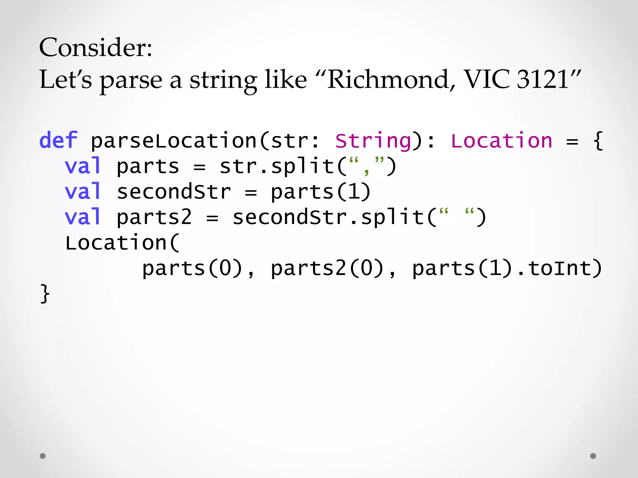 Consider:
Let’s parse a string like “Richmond, VIC 3121”
def parseLocation(str: String): Location = {
val parts = str.split(“,”)
val secondStr = parts(1)
val parts2 = secondStr.split(“ “)
Location(
parts(0), parts2(0), parts(1).toInt)
}
 