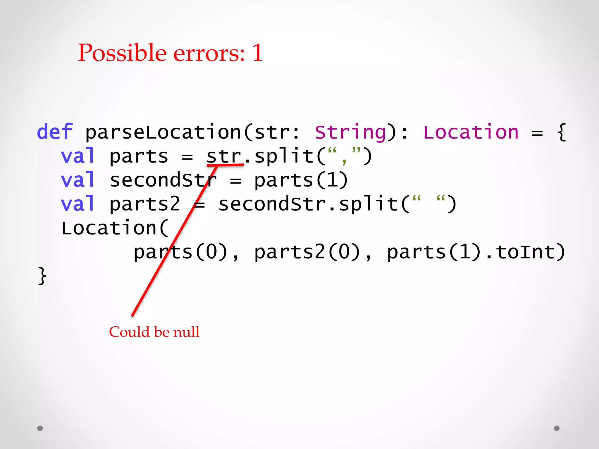 Could be null
Possible errors: 1
def parseLocation(str: String): Location = {
val parts = str.split(“,”)
val secondStr = parts(1)
val parts2 = secondStr.split(“ “)
Location(
parts(0), parts2(0), parts(1).toInt)
}
 
